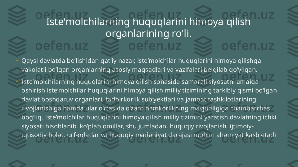 Iste'molchilarning huquqlarini himoya qilish 
organlarining ro'li.
•
Qaysi davlatda bo‘lishidan qat’iy nazar, iste’molchilar huquqlarini himoya qilishga 
vakolatli bo‘lgan organlarning asosiy maqsadlari va vazifalari belgilab qo‘yilgan.
•
Iste’molchilarning huquqlarini himoya qilish sohasida samarali siyosatni amalga 
oshirish iste’molchilar huquqlarini himoya qilish milliy tizimining tarkibiy qismi bo‘lgan 
davlat boshqaruv organlari, tadbirkorlik sub’yektlari va jamoat tashkilotlarining 
rivojlanishiga hamda ular o‘rtasida o‘zaro hamkorlikning mavjudligiga chambarchas 
bog‘liq. Iste’molchilar huquqlarini himoya qilish milliy tizimini yaratish davlatning ichki 
siyosati hisoblanib, ko‘plab omillar, shu jumladan, huquqiy rivojlanish, ijtimoiy-
iqtisodiy holat, urf-odatlar va huquqiy madaniyat darajasi muhim ahamiyat kasb etadi 