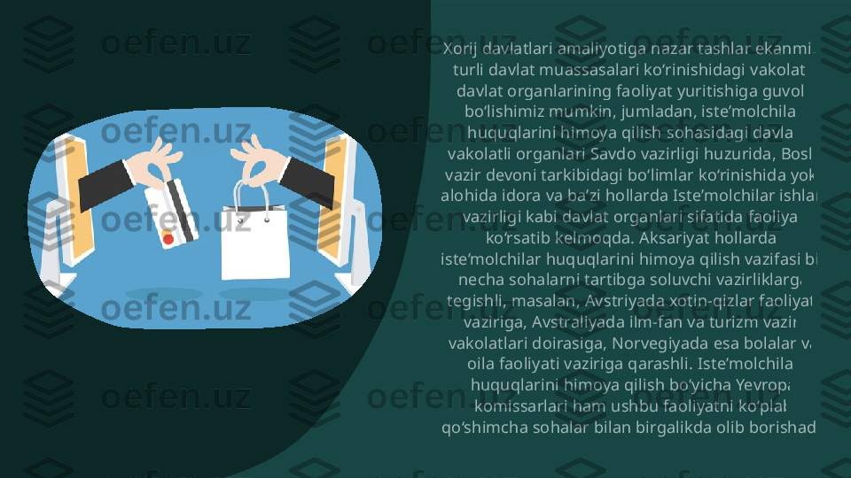 Xorij davlatlari amaliyotiga nazar tashlar ekanmiz,  turli davlat muassasalari ko‘rinishidagi vakolatli  davlat organlarining faoliyat yuritishiga guvoh  bo‘lishimiz mumkin, jumladan, iste’molchilar  huquqlarini himoya qilish sohasidagi davlat  vakolatli organlari Savdo vazirligi huzurida, Bosh  vazir devoni tarkibidagi bo‘limlar ko‘rinishida yoki  alohida idora va ba’zi hollarda Iste’molchilar ishlari  vazirligi kabi davlat organlari sifatida faoliyat  ko‘rsatib kelmoqda. Aksariyat hollarda,  iste’molchilar huquqlarini himoya qilish vazifasi bir  necha sohalarni tartibga soluvchi vazirliklarga  tegishli, masalan, Avstriyada xotin-qizlar faoliyati  vaziriga, Avstraliyada ilm-fan va turizm vaziri  vakolatlari doirasiga, Norvegiyada esa bolalar va  oila faoliyati vaziriga qarashli. Iste’molchilar  huquqlarini himoya qilish bo‘yicha Yevropa  komissarlari ham ushbu faoliyatni ko‘plab  qo‘shimcha sohalar bilan birgalikda olib borishadi.  