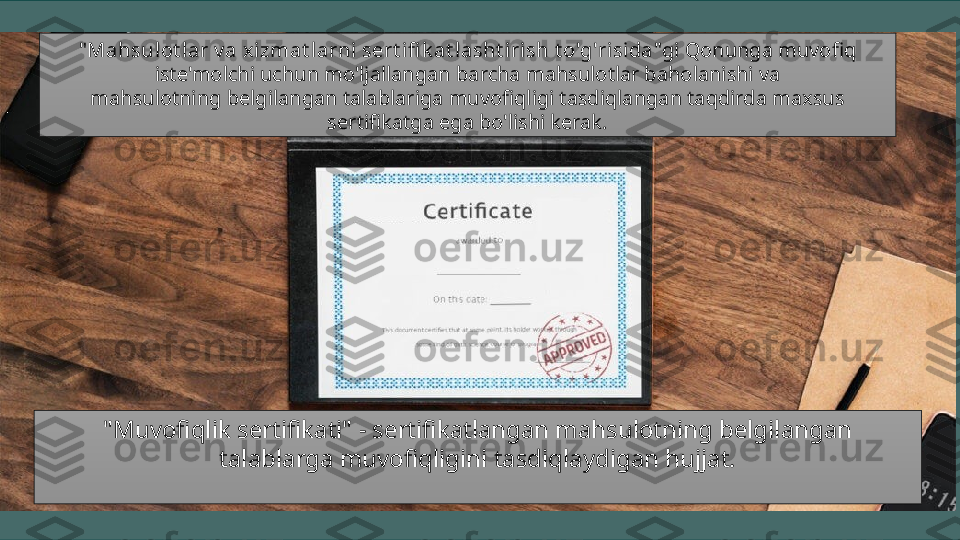 "Muvofiqlik sertifikati" - sertifikatlangan mahsulotning belgilangan 
talablarga muvofiqligini tasdiqlaydigan hujjat.  
  " Mahsulot l ar v a x izmat larni sert ifi k at lasht iri sh t o'g'risida "gi Qonunga muvofiq 
iste'molchi uchun mo'ljallangan barcha mahsulotlar baholanishi va 
mahsulotning belgilangan talablariga muvofiqligi tasdiqlangan taqdirda maxsus 
sertifikatga ega bo'lishi kerak.  