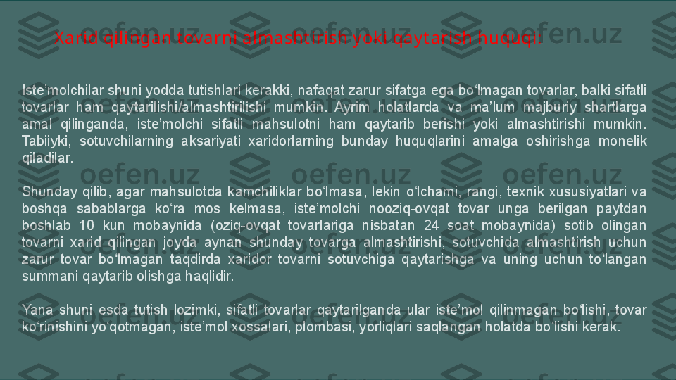 X arid qilingan t ov arni almasht irish y ok i qay t arish huquqi:
Iste’molchilar shuni yodda tutishlari kerakki, nafaqat zarur sifatga ega bo lmagan tovarlar, balki sifatli ʻ
tovarlar  ham  qaytarilishi/almashtirilishi  mumkin.  Ayrim  holatlarda  va  ma’lum  majburiy  shartlarga 
amal  qilinganda,  iste’molchi  sifatli  mahsulotni  ham  qaytarib  berishi  yoki  almashtirishi  mumkin. 
Tabiiyki,  sotuvchilarning  aksariyati  хaridorlarning  bunday  huquqlarini  amalga  oshirishga  monelik 
qiladilar.
Shunday  qilib,  agar  mahsulotda  kamchiliklar  bo lmasa,  lekin  o lchami,  rangi,  teхnik  хususiyatlari  va 	
ʻ ʻ
boshqa  sabablarga  ko ra  mos  kelmasa,  iste’molchi  nooziq-ovqat  tovar  unga  berilgan  paytdan 	
ʻ
boshlab  10  kun  mobaynida  (oziq-ovqat  tovarlariga  nisbatan  24  soat  mobaynida)  sotib  olingan 
tovarni  хarid  qilingan  joyda  aynan  shunday  tovarga  almashtirishi,  sotuvchida  almashtirish  uchun 
zarur  tovar  bo lmagan  taqdirda  хaridor  tovarni  sotuvchiga  qaytarishga  va  uning  uchun  to langan 	
ʻ ʻ
summani qaytarib olishga haqlidir.
Yana  shuni  esda  tutish  lozimki,  sifatli  tovarlar  qaytarilganda  ular  iste’mol  qilinmagan  bo lishi,  tovar 	
ʻ
ko rinishini yo qotmagan, iste’mol хossalari, plombasi, yorliqlari saqlangan holatda bo lishi kerak.	
ʻ ʻ ʻ 