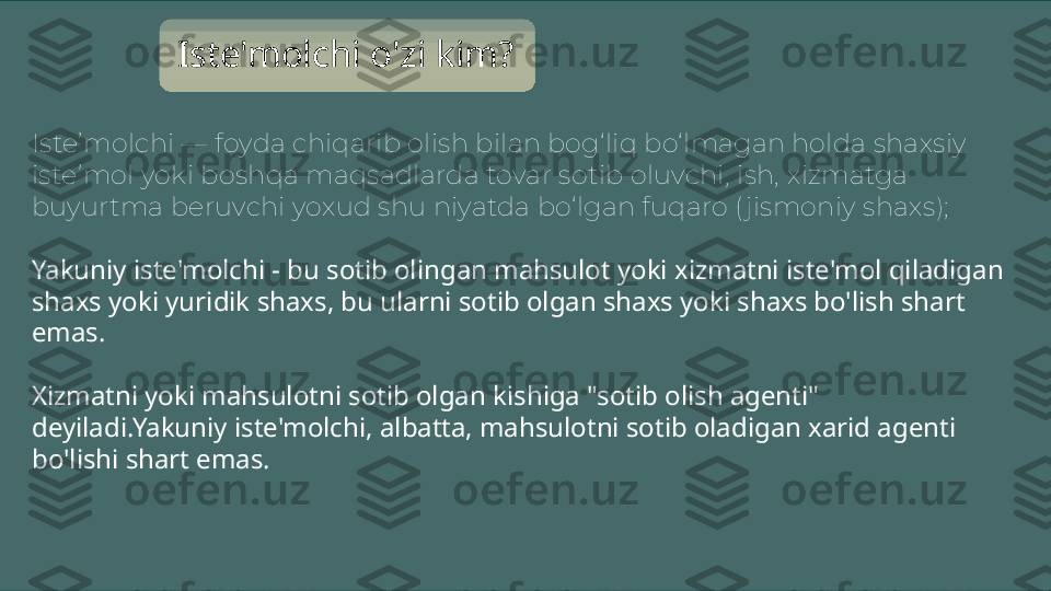 Iste’molchi — foyda chiqarib olish bilan bog‘liq bo‘lmagan holda shaxsiy 
iste’mol yoki boshqa maqsadlarda tovar sotib oluvchi, ish, xizmatga 
buyurtma beruvchi yoxud shu niyatda bo‘lgan fuqaro ( jismoniy shaxs); Iste'molchi o'zi kim?
Yakuniy iste'molchi - bu sotib olingan mahsulot yoki xizmatni iste'mol qiladigan 
shaxs yoki yuridik shaxs, bu ularni sotib olgan shaxs yoki shaxs bo'lish shart 
emas.
Xizmatni yoki mahsulotni sotib olgan kishiga "sotib olish agenti" 
deyiladi.Yakuniy iste'molchi, albatta, mahsulotni sotib oladigan xarid agenti 
bo'lishi shart emas. 