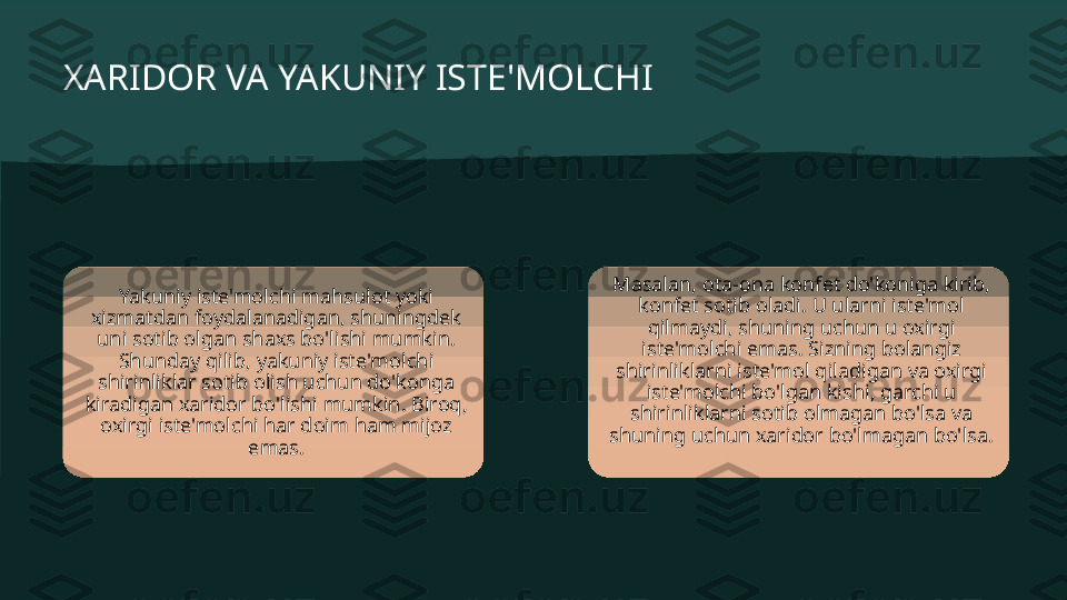 XARIDOR VA YAKUNIY ISTE'MOLCHI
Yakuniy iste'molchi mahsulot yoki 
xizmatdan foydalanadigan, shuningdek 
uni sotib olgan shaxs bo'lishi mumkin. 
Shunday qilib, yakuniy iste'molchi 
shirinliklar sotib olish uchun do'konga 
kiradigan xaridor bo'lishi mumkin. Biroq, 
oxirgi iste'molchi har doim ham mijoz 
emas. Masalan, ota-ona konfet do'koniga kirib, 
konfet sotib oladi. U ularni iste'mol 
qilmaydi, shuning uchun u oxirgi 
iste'molchi emas. Sizning bolangiz 
shirinliklarni iste'mol qiladigan va oxirgi 
iste'molchi bo'lgan kishi, garchi u 
shirinliklarni sotib olmagan bo'lsa va 
shuning uchun xaridor bo'lmagan bo'lsa. 