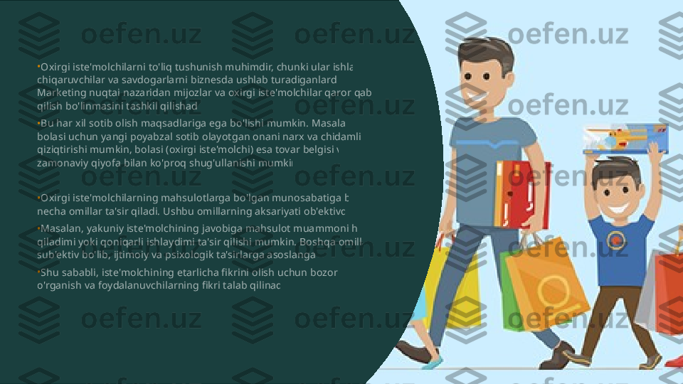 •
•
•
•
•Oxirgi iste'molchilarni to'liq tushunish muhimdir, chunki ular ishlab  chiqaruvchilar va savdogarlarni biznesda ushlab turadiganlardir.  Marketing nuqtai nazaridan mijozlar va oxirgi iste'molchilar qaror qabul  qilish bo'linmasini tashkil qilishadi. Bu har xil sotib olish maqsadlariga ega bo'lishi mumkin. Masalan,  bolasi uchun yangi poyabzal sotib olayotgan onani narx va chidamlilik  qiziqtirishi mumkin, bolasi (oxirgi iste'molchi) esa tovar belgisi va  zamonaviy qiyofa bilan ko'proq shug'ullanishi mumkin. Oxirgi iste'molchilarning mahsulotlarga bo'lgan munosabatiga bir  necha omillar ta'sir qiladi. Ushbu omillarning aksariyati ob'ektivdir. Masalan, yakuniy iste'molchining javobiga mahsulot muammoni hal  qiladimi yoki qoniqarli ishlaydimi ta'sir qilishi mumkin. Boshqa omillar  sub'ektiv bo'lib, ijtimoiy va psixologik ta'sirlarga asoslangan. Shu sababli, iste'molchining etarlicha fikrini olish uchun bozorni  o'rganish va foydalanuvchilarning fikri talab qilinadi.  