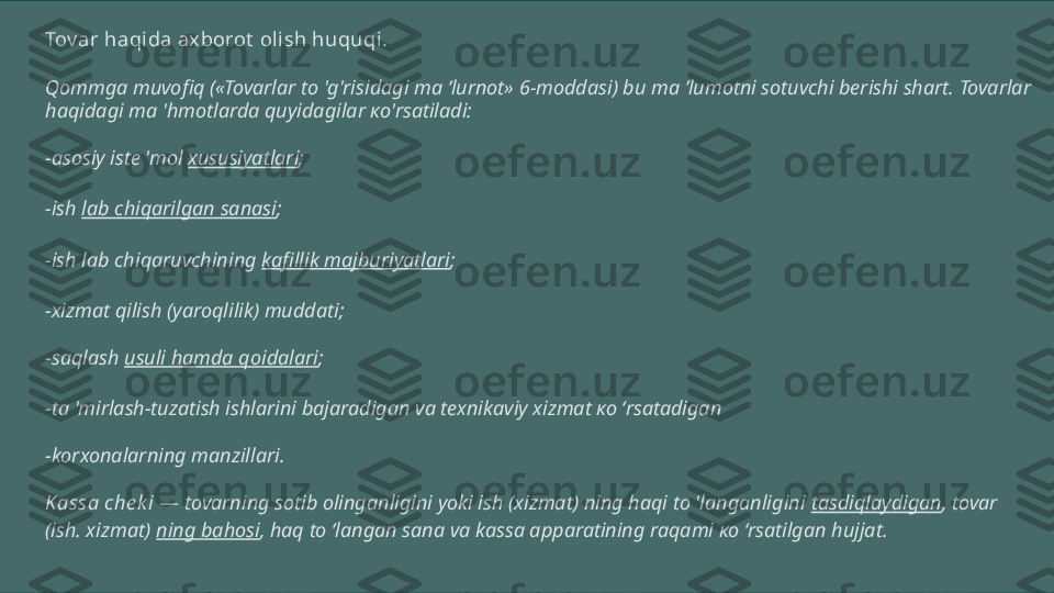 Tov ar haqi da axborot  olish huquqi.
Qommga muvofiq («Tovarlar to 'g'risidagi ma ’lurnot» 6-moddasi) bu ma ’lumotni sotuvchi berishi shart. Tovarlar 
haqidagi ma 'hmotlarda quyidagilar ко'rsatiladi:
-asosiy iste 'mol  xususiyatlari ;
-ish  lab chiqarilgan sanasi ;
-ish lab chiqaruvchining  kafillik majburiyatlari ;
-xizmat qilish (yaroqlilik) muddati;
-saqlash  usuli hamda qoidalari ;
-ta 'mirlash-tuzatish ishlarini bajaradigan va texnikaviy xizmat ко ‘rsatadigan
-korxonalarning manzillari.
Kassa che k i  —  tovarning sotib olinganligini yoki ish (xizmat) ning haqi to 'langanligini  tasdiqlaydigan , tovar 
(ish. xizmat)  ning bahosi , haq to ‘langan sana va kassa apparatining raqami ко ‘rsatilgan hujjat. 