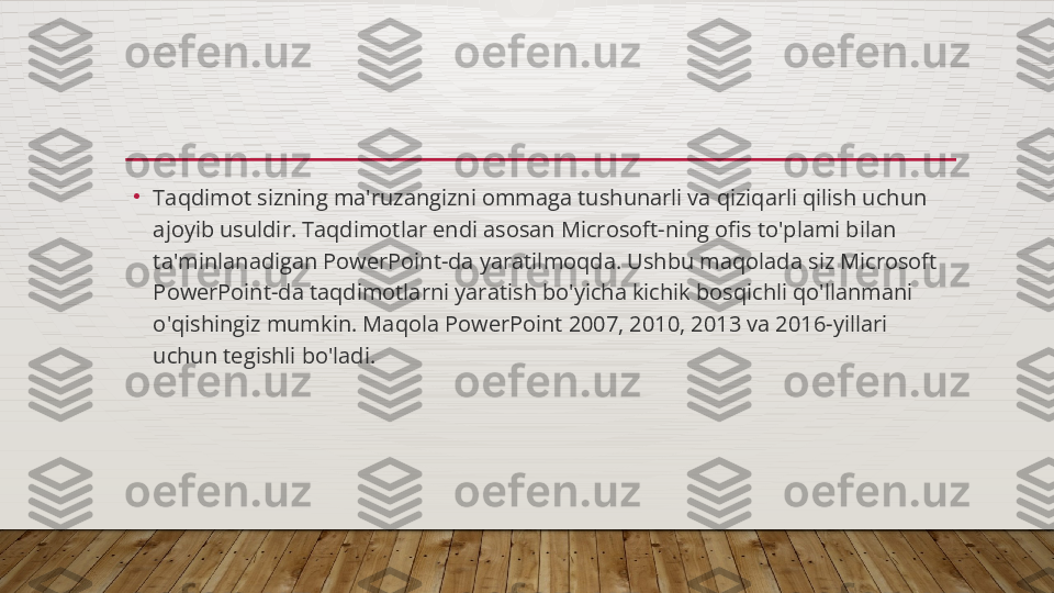 •
Taqdimot sizning ma'ruzangizni ommaga tushunarli va qiziqarli qilish uchun 
ajoyib usuldir. Taqdimotlar endi asosan Microsoft-ning ofis to'plami bilan 
ta'minlanadigan PowerPoint-da yaratilmoqda. Ushbu maqolada siz Microsoft 
PowerPoint-da taqdimotlarni yaratish bo'yicha kichik bosqichli qo'llanmani 
o'qishingiz mumkin. Maqola PowerPoint 2007, 2010, 2013 va 2016-yillari 
uchun tegishli bo'ladi.  