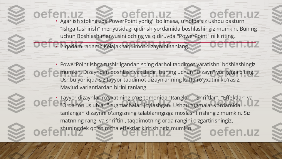 •
Agar ish stolingizda PowerPoint yorlig'i bo'lmasa, u holda siz ushbu dasturni 
"Ishga tushirish" menyusidagi qidirish yordamida boshlashingiz mumkin. Buning 
uchun Boshlash menyusini oching va qidiruvda "PowerPoint" ni kiriting.
•
2-qadam raqami: Kelajak taqdimot dizaynini tanlang.
•
PowerPoint ishga tushirilgandan so'ng darhol taqdimot yaratishni boshlashingiz 
mumkin. Dizayndan boshlash yaxshidir, buning uchun "Dizayn" yorlig'iga o'ting. 
Ushbu yorliqda siz tayyor taqdimot dizaynlarining katta ro'yxatini ko'rasiz. 
Mavjud variantlardan birini tanlang.
•
Tayyor dizaynlar ro'yxatining o'ng tomonida "Ranglar", "Shriftlar", "Effektlar" va 
"Orqa fon uslublari" tugmachalari joylashgan. Ushbu tugmalar yordamida 
tanlangan dizaynni o'zingizning talablaringizga moslashtirishingiz mumkin. Siz 
matnning rangi va shriftini, taqdimotning orqa rangini o'zgartirishingiz, 
shuningdek qo'shimcha effektlar kiritishingiz mumkin.  