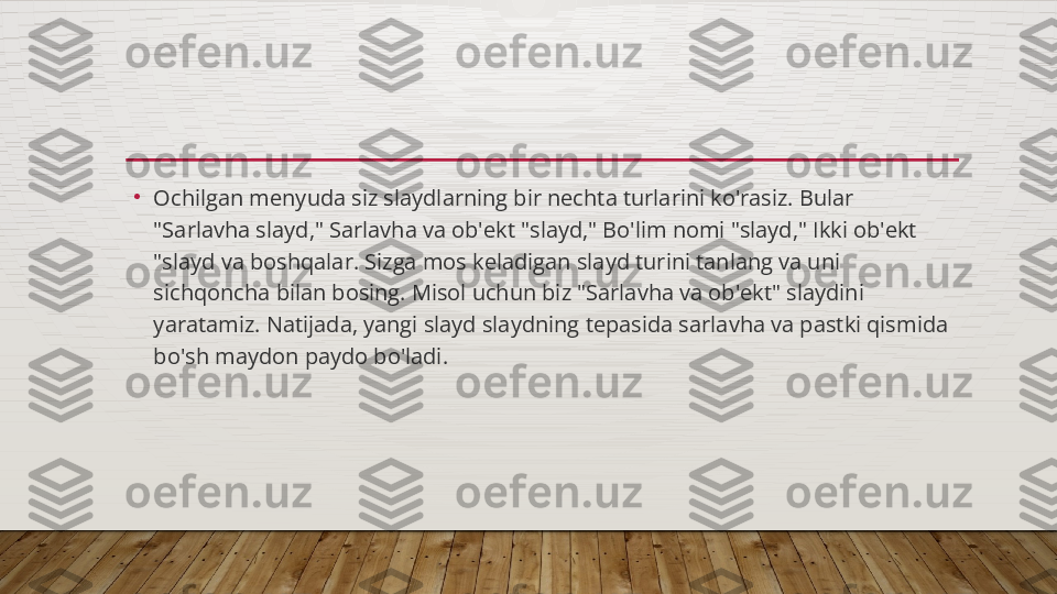 •
Ochilgan menyuda siz slaydlarning bir nechta turlarini ko'rasiz. Bular 
"Sarlavha slayd," Sarlavha va ob'ekt "slayd," Bo'lim nomi "slayd," Ikki ob'ekt 
"slayd va boshqalar. Sizga mos keladigan slayd turini tanlang va uni 
sichqoncha bilan bosing. Misol uchun biz "Sarlavha va ob'ekt" slaydini 
yaratamiz. Natijada, yangi slayd slaydning tepasida sarlavha va pastki qismida 
bo'sh maydon paydo bo'ladi.  