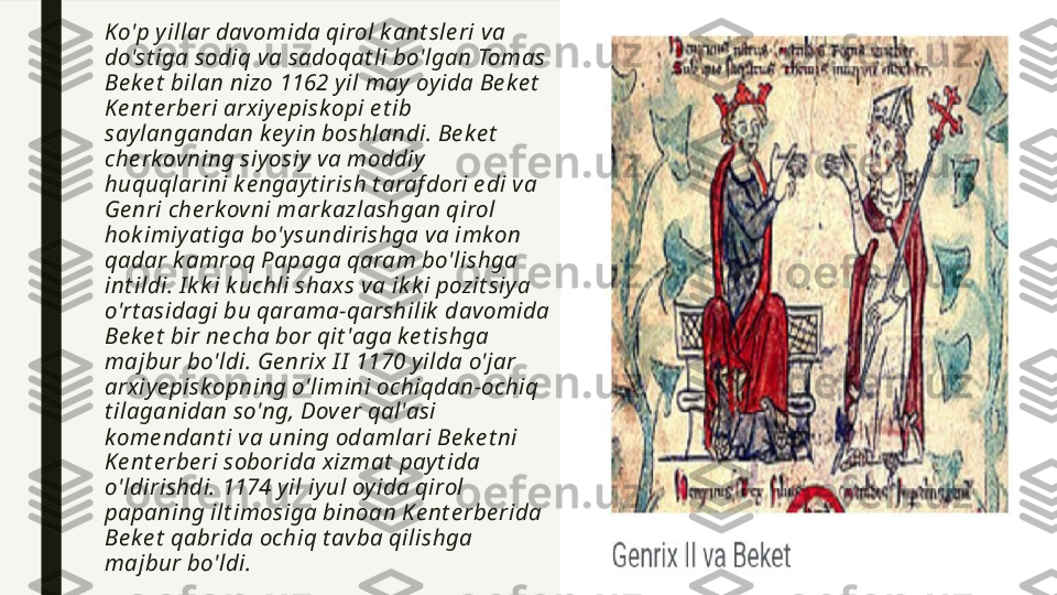  Ko'p yillar davomida qirol k ant sle ri va 
do'st iga sodiq va sadoqat li bo'lgan Tomas 
Be ke t  bilan nizo 1162 yil may  oyida Be ke t  
Ke nt e rbe ri arxiye piskopi e t ib 
say langandan k ey in boshlandi. Be k e t  
che rk ovning siyosiy  va moddiy  
huquqlarini k e ngayt irish t araf dori e di va 
Ge nri che rk ovni mark azlashgan qirol 
hok imiyat iga bo'y sundirishga va imk on 
qadar k amroq Papaga qaram bo'lishga 
int ildi. I k k i k uchli shaxs va ik k i pozit siy a 
o'rt asidagi bu qarama-qarshilik  davomida 
Be ke t  bir ne cha bor qit 'aga k e t ishga 
majbur bo'ldi. Ge nrix I I  1170 y ilda o'jar 
arxiye pisk opning o'limini ochiqdan-ochiq 
t ilaganidan so'ng, Dove r qal'asi 
k ome ndant i va uning odamlari Be k e t ni 
Ke nt e rbe ri soborida xizmat  pay t ida 
o'ldirishdi. 1174 yil iy ul oy ida qirol 
papaning ilt imosiga binoan Ke nt e rbe rida 
Be ke t  qabrida ochiq t avba qilishga 
majbur bo'ldi. 