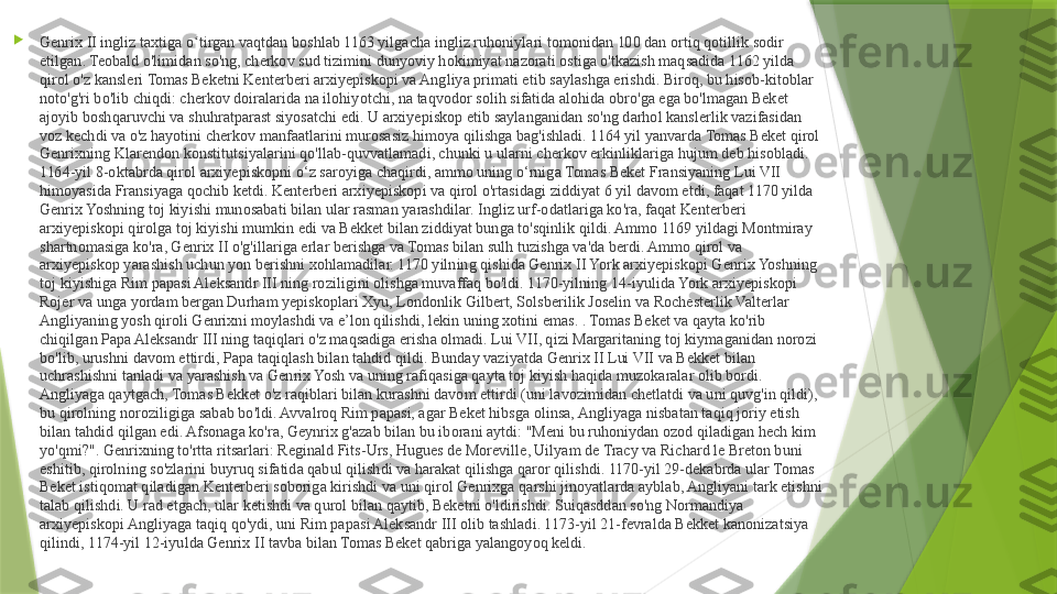   
Genrix II ingliz taxtiga o tirgan vaqtdan boshlab 1163 yilgacha ingliz ruhoniylari tomonidan 100 dan ortiq qotillik sodir ʻ
etilgan. Teobald o'limidan so'ng, cherkov sud tizimini dunyoviy hokimiyat nazorati ostiga o'tkazish maqsadida 1162 yilda 
qirol o'z kansleri Tomas Beketni Kenterberi arxiyepiskopi va Angliya primati etib saylashga erishdi. Biroq, bu hisob-kitoblar 
noto'g'ri bo'lib chiqdi: cherkov doiralarida na ilohiyotchi, na taqvodor solih sifatida alohida obro'ga ega bo'lmagan Beket 
ajoyib boshqaruvchi va shuhratparast siyosatchi edi. U arxiyepiskop etib saylanganidan so'ng darhol kanslerlik vazifasidan 
voz kechdi va o'z hayotini cherkov manfaatlarini murosasiz himoya qilishga bag'ishladi. 1164 yil yanvarda Tomas Beket qirol 
Genrixning Klarendon konstitutsiyalarini qo'llab-quvvatlamadi, chunki u ularni cherkov erkinliklariga hujum deb hisobladi. 
1164-yil 8-oktabrda qirol arxiyepiskopni o‘z saroyiga chaqirdi, ammo uning o‘rniga Tomas Beket Fransiyaning Lui VII 
himoyasida Fransiyaga qochib ketdi. Kenterberi arxiyepiskopi va qirol o'rtasidagi ziddiyat 6 yil davom etdi, faqat 1170 yilda 
Genrix Yoshning toj kiyishi munosabati bilan ular rasman yarashdilar. Ingliz urf-odatlariga ko'ra, faqat Kenterberi 
arxiyepiskopi qirolga toj kiyishi mumkin edi va Bekket bilan ziddiyat bunga to'sqinlik qildi. Ammo 1169 yildagi Montmiray 
shartnomasiga ko'ra, Genrix II o'g'illariga erlar berishga va Tomas bilan sulh tuzishga va'da berdi. Ammo qirol va 
arxiyepiskop yarashish uchun yon berishni xohlamadilar. 1170 yilning qishida Genrix II York arxiyepiskopi Genrix Yoshning 
toj kiyishiga Rim papasi Aleksandr III ning roziligini olishga muvaffaq bo'ldi. 1170-yilning 14-iyulida York arxiyepiskopi 
Rojer va unga yordam bergan Durham yepiskoplari Xyu, Londonlik Gilbert, Solsberilik Joselin va Rochesterlik Valterlar 
Angliyaning yosh qiroli Genrixni moylashdi va e’lon qilishdi, lekin uning xotini emas. . Tomas Beket va qayta ko'rib 
chiqilgan Papa Aleksandr III ning taqiqlari o'z maqsadiga erisha olmadi. Lui VII, qizi Margaritaning toj kiymaganidan norozi 
bo'lib, urushni davom ettirdi, Papa taqiqlash bilan tahdid qildi. Bunday vaziyatda Genrix II Lui VII va Bekket bilan 
uchrashishni tanladi va yarashish va Genrix Yosh va uning rafiqasiga qayta toj kiyish haqida muzokaralar olib bordi. 
Angliyaga qaytgach, Tomas Bekket o'z raqiblari bilan kurashni davom ettirdi (uni lavozimidan chetlatdi va uni quvg'in qildi), 
bu qirolning noroziligiga sabab bo'ldi. Avvalroq Rim papasi, agar Beket hibsga olinsa, Angliyaga nisbatan taqiq joriy etish 
bilan tahdid qilgan edi. Afsonaga ko'ra, Geynrix g'azab bilan bu iborani aytdi: "Meni bu ruhoniydan ozod qiladigan hech kim 
yo'qmi?". Genrixning to'rtta ritsarlari: Reginald Fits-Urs, Hugues de Moreville, Uilyam de Tracy va Richard le Breton buni 
eshitib, qirolning so'zlarini buyruq sifatida qabul qilishdi va harakat qilishga qaror qilishdi. 1170-yil 29-dekabrda ular Tomas 
Beket istiqomat qiladigan Kenterberi soboriga kirishdi va uni qirol Genrixga qarshi jinoyatlarda ayblab, Angliyani tark etishni 
talab qilishdi. U rad etgach, ular ketishdi va qurol bilan qaytib, Beketni o'ldirishdi. Suiqasddan so'ng Normandiya 
arxiyepiskopi Angliyaga taqiq qo'ydi, uni Rim papasi Aleksandr III olib tashladi. 1173-yil 21-fevralda Bekket kanonizatsiya 
qilindi, 1174-yil 12-iyulda Genrix II tavba bilan Tomas Beket qabriga yalangoyoq keldi.                 