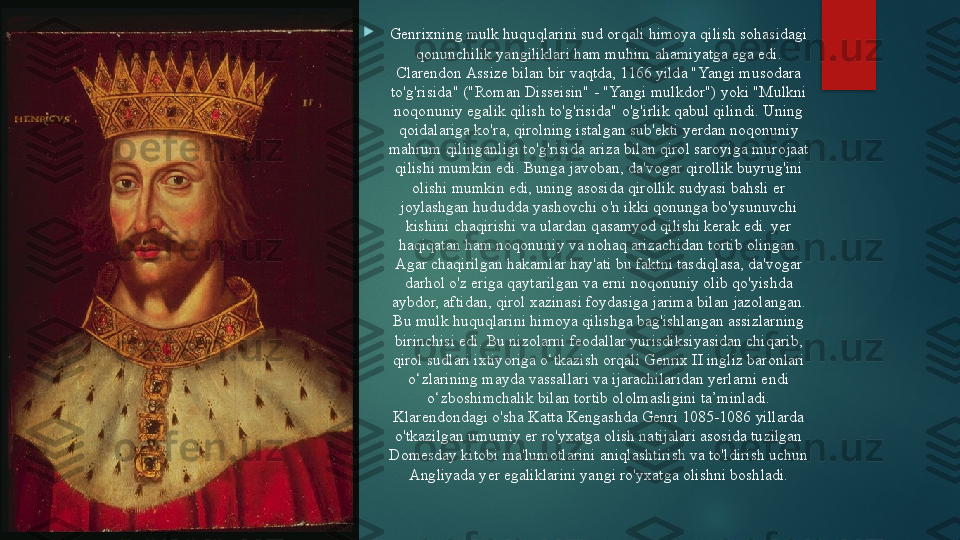 
   
Genrixning mulk huquqlarini sud orqali himoya qilish sohasidagi 
qonunchilik yangiliklari ham muhim ahamiyatga ega edi. 
Clarendon Assize bilan bir vaqtda, 1166 yilda "Yangi musodara 
to'g'risida" ("Roman Disseisin" - "Yangi mulkdor") yoki "Mulkni 
noqonuniy egalik qilish to'g'risida" o'g'irlik qabul qilindi. Uning 
qoidalariga ko'ra, qirolning istalgan sub'ekti yerdan noqonuniy 
mahrum qilinganligi to'g'risida ariza bilan qirol saroyiga murojaat 
qilishi mumkin edi. Bunga javoban, da'vogar qirollik buyrug'ini 
olishi mumkin edi, uning asosida qirollik sudyasi bahsli er 
joylashgan hududda yashovchi o'n ikki qonunga bo'ysunuvchi 
kishini chaqirishi va ulardan qasamyod qilishi kerak edi. yer 
haqiqatan ham noqonuniy va nohaq arizachidan tortib olingan. 
Agar chaqirilgan hakamlar hay'ati bu faktni tasdiqlasa, da'vogar 
darhol o'z eriga qaytarilgan va erni noqonuniy olib qo'yishda 
aybdor, aftidan, qirol xazinasi foydasiga jarima bilan jazolangan. 
Bu mulk huquqlarini himoya qilishga bag'ishlangan assizlarning 
birinchisi edi. Bu nizolarni feodallar yurisdiksiyasidan chiqarib, 
qirol sudlari ixtiyoriga o‘tkazish orqali Genrix II ingliz baronlari 
o‘zlarining mayda vassallari va ijarachilaridan yerlarni endi 
o‘zboshimchalik bilan tortib ololmasligini ta’minladi. 
Klarendondagi o'sha Katta Kengashda Genri 1085-1086 yillarda 
o'tkazilgan umumiy er ro'yxatga olish natijalari asosida tuzilgan 
Domesday kitobi ma'lumotlarini aniqlashtirish va to'ldirish uchun 
Angliyada yer egaliklarini yangi ro'yxatga olishni boshladi.   