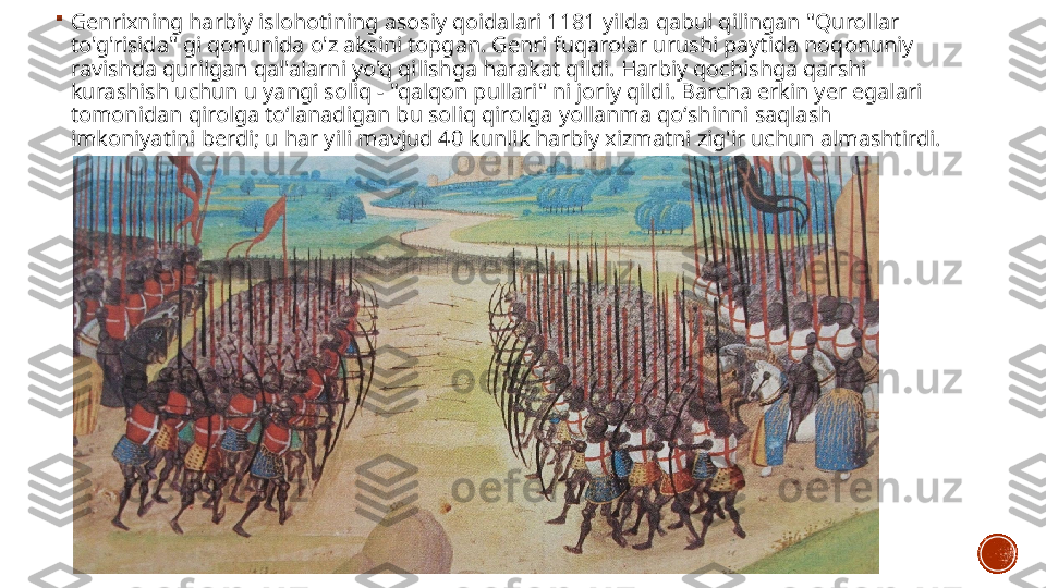    
Genrixning harbiy islohotining asosiy qoidalari 1181 yilda qabul qilingan "Qurollar 
to'g'risida" gi qonunida o'z aksini topgan. Genri fuqarolar urushi paytida noqonuniy 
ravishda qurilgan qal'alarni yo'q qilishga harakat qildi. Harbiy qochishga qarshi 
kurashish uchun u yangi soliq - "qalqon pullari" ni joriy qildi. Barcha erkin yer egalari 
tomonidan qirolga toʻlanadigan bu soliq qirolga yollanma qoʻshinni saqlash 
imkoniyatini berdi; u har yili mavjud 40 kunlik harbiy xizmatni zig'ir uchun almashtirdi. 