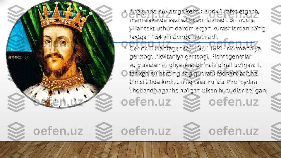    •
Angliyada XIII asrga kelib Genrix I vafot etgach, 
mamalakatda vaziyat keskinlashadi. Bir necha 
yillar taxt uchun davom etgan kurashlardan so’ng 
taxtga 1154 yili Genrix II o’tiradi. 
•
Genrix II Plantagenet (1133-1189) - Normandiya 
gertsogi, Akvitaniya gertsogi, Plantagenetlar 
sulolasidan Angliyaning birinchi qiroli bo'lgan. U 
tarixga XII asrning eng qudratli monarxlaridan 
biri sifatida kirdi, uning tasarrufida Pireneydan 
Shotlandiyagacha bo'lgan ulkan hududlar bo'lgan.   