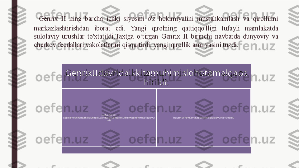   Genrix  II  ning  barcha  ichki  siyosati  o'z  hokimiyatini  mustahkamlash  va  qirollikni 
markazlashtirishdan  iborat  edi.  Yangi  qirolning  qattiqqo'lligi  tufayli  mamlakatda 
sulolaviy  urushlar  to'xtatildi.Taxtga  o‘tirgan  Genrix  II  birinchi  navbatda  dunyoviy  va 
cherkov feodallari vakolatlarini qisqartirdi, yangi qirollik armiyasini tuzdi.
   GenrixIIdavridaikkitamuhimislohotamalgaos
hirildi:
Sudvaharbiy. 
Sudislohotishundaniboratediki,bundanbuyonqirolsudioliysudhokimiyatigaayla
ndi. Hakamlarhay&amp;apos;atiningsudlovlarijoriyetildi. 