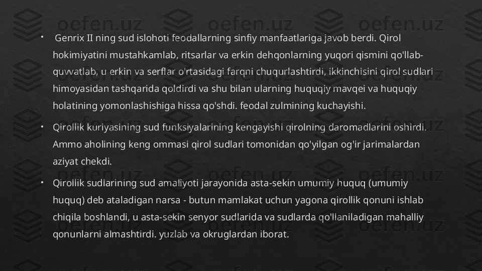  
  Genrix II ning sud islohoti feodallarning sinfiy manfaatlariga javob berdi. Qirol 
hokimiyatini mustahkamlab, ritsarlar va erkin dehqonlarning yuqori qismini qo'llab-
quvvatlab, u erkin va serflar o'rtasidagi farqni chuqurlashtirdi, ikkinchisini qirol sudlari 
himoyasidan tashqarida qoldirdi va shu bilan ularning huquqiy mavqei va huquqiy 
holatining yomonlashishiga hissa qo'shdi. feodal zulmining kuchayishi.

Qirollik kuriyasining sud funksiyalarining kengayishi qirolning daromadlarini oshirdi. 
Ammo aholining keng ommasi qirol sudlari tomonidan qo'yilgan og'ir jarimalardan 
aziyat chekdi.

Qirollik sudlarining sud amaliyoti jarayonida asta-sekin umumiy huquq (umumiy 
huquq) deb ataladigan narsa - butun mamlakat uchun yagona qirollik qonuni ishlab 
chiqila boshlandi, u asta-sekin senyor sudlarida va sudlarda qo'llaniladigan mahalliy 
qonunlarni almashtirdi. yuzlab va okruglardan iborat.   