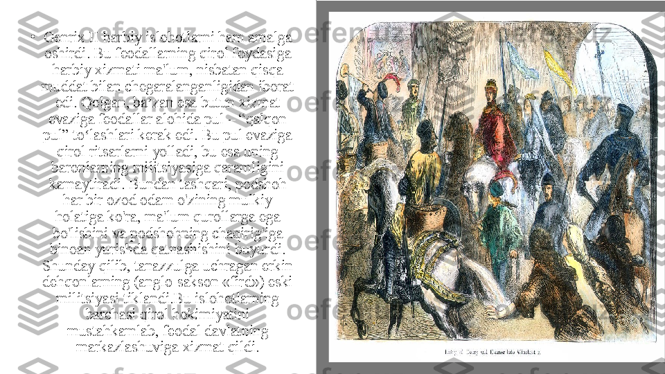  •
Genrix II harbiy islohotlarni ham amalga 
oshirdi. Bu feodallarning qirol foydasiga 
harbiy xizmati ma'lum, nisbatan qisqa 
muddat bilan chegaralanganligidan iborat 
edi. Qolgan, ba zan esa butun xizmat ʼ
evaziga feodallar alohida pul – “qalqon 
pul” to lashlari kerak edi. Bu pul evaziga 	
ʻ
qirol ritsarlarni yolladi, bu esa uning 
baronlarning militsiyasiga qaramligini 
kamaytiradi. Bundan tashqari, podshoh 
har bir ozod odam o'zining mulkiy 
holatiga ko'ra, ma'lum qurollarga ega 
bo'lishini va podshohning chaqirig'iga 
binoan yurishda qatnashishini buyurdi. 
Shunday qilib, tanazzulga uchragan erkin 
dehqonlarning (anglo-sakson «fird») eski 
militsiyasi tiklandi.Bu islohotlarning 
barchasi qirol hokimiyatini 
mustahkamlab, feodal davlatning 
markazlashuviga xizmat qildi. 