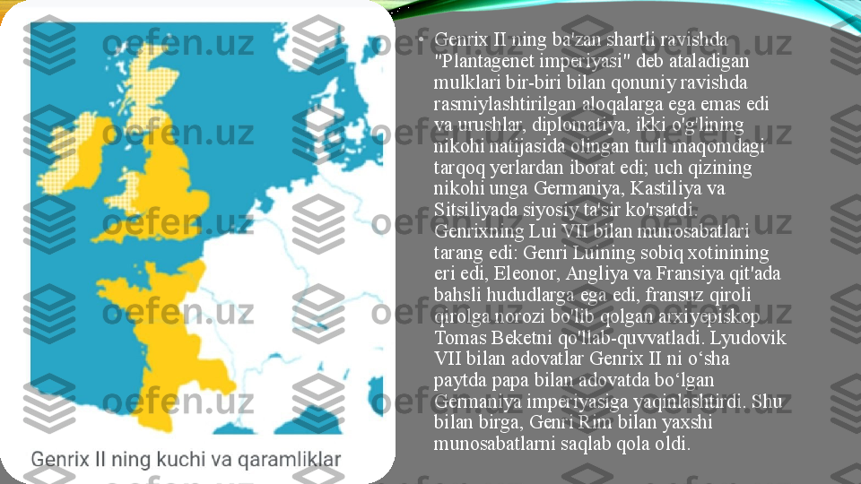  •
Genrix II ning ba'zan shartli ravishda 
"Plantagenet imperiyasi" deb ataladigan 
mulklari bir-biri bilan qonuniy ravishda 
rasmiylashtirilgan aloqalarga ega emas edi 
va urushlar, diplomatiya, ikki o'g'lining 
nikohi natijasida olingan turli maqomdagi 
tarqoq yerlardan iborat edi; uch qizining 
nikohi unga Germaniya, Kastiliya va 
Sitsiliyada siyosiy ta'sir ko'rsatdi. 
Genrixning Lui VII bilan munosabatlari 
tarang edi: Genri Luining sobiq xotinining 
eri edi, Eleonor, Angliya va Fransiya qit'ada 
bahsli hududlarga ega edi, fransuz qiroli 
qirolga norozi bo'lib qolgan arxiyepiskop 
Tomas Beketni qo'llab-quvvatladi. Lyudovik 
VII bilan adovatlar Genrix II ni o‘sha 
paytda papa bilan adovatda bo‘lgan 
Germaniya imperiyasiga yaqinlashtirdi. Shu 
bilan birga, Genri Rim bilan yaxshi 
munosabatlarni saqlab qola oldi. 