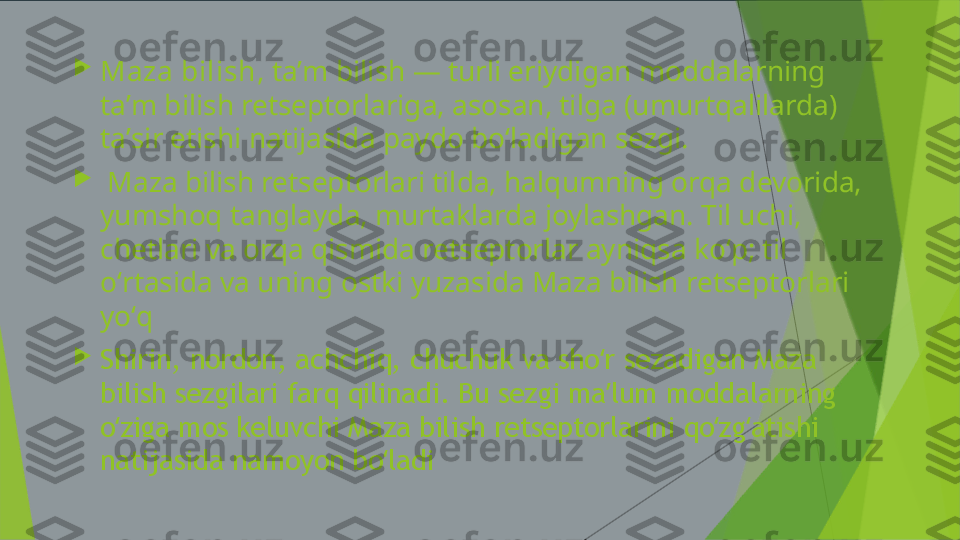 
Maza bilish , taʼm bilish — turli eriydigan moddalarning 
taʼm bilish retseptorlariga, asosan, tilga (umurtqalilarda) 
taʼsir etishi natijasida paydo boʻladigan sezgi.

  Maza bilish retseptorlari tilda, halqumning orqa devorida, 
yumshoq tanglayda, murtaklarda joylashgan. Til uchi, 
chetlari va orqa qismida retseptorlar ayniqsa koʻp; til 
oʻrtasida va uning ostki yuzasida Maza bilish retseptorlari 
yoʻq

Shirin, nordon, achchiq, chuchuk va sho r sezadigan Maza ʻ
bilish sezgilari farq qilinadi. Bu sezgi ma lum moddalarning 
ʼ
o ziga mos keluvchi Maza bilish retseptorlarini qo zg atishi 	
ʻ ʻ ʻ
natijasida namoyon bo ladi	
ʻ 