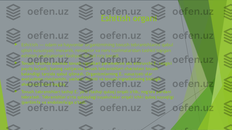                                   Eshitish organi

Eshit i sh  —  odam  va  hayvonlar  organizmining tovush tebranishlarini qabul 
qilish xususiyati; mexanik, retseptor va nerv tuzilmalaridan tashkil topgan 
eshitish analizatorlari faoliyati tufayli roʻy beradi.

Tovush ta sirida odamda tovush signallari parametrini aks ettiruvchi E. sezgisi ʼ
paydo bo ladi; buning natijasida tovush tebranishlari chastotasi tovush 
ʻ
balandligi tarzida qabul qilinadi. Organizmlarning E. xususiyati ular 
evolyutsion rivojlanishi, yashash muhiti va tovush signallarining biologik 
ahamiyati bilan bog liq 	
ʻ

Tovush tebranishlari tashqi E. yo li (tashqi quloq) orqali o tib, nog ora pardani 	
ʻ ʻ ʻ
tebratadi. Tebranishlar o rta quloqdagi suyakchalar orqali ichki quloq suyuqligi 	
ʻ
(perilimfa va endolimfa)ga o tadi. 	
ʻ 