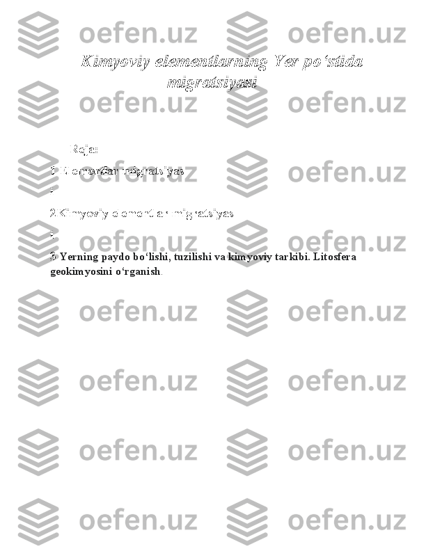 Kimyoviy elementlarning Yer po‘stida
migratsiyasi
Reja:
1 Elementlar migratsiyas
i 
2Kimyoviy elementlar migratsiyas
i
3  Yerning paydo bo‘lishi, tuzilishi va kimyoviy tarkibi. Litosfera 
geokimyosini o‘rganish . 