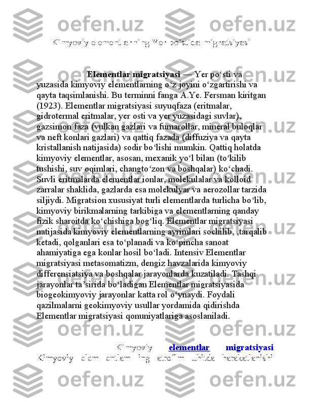 Kimyoviy elementlarning Yer po‘stida migratsiyasi
                Elementlar migratsiyasi  — Yer po sti va ʻ
yuzasida kimyoviy elementlarning o z joyini o zgartirishi va 	
ʻ ʻ
qayta taqsimlanishi. Bu terminni fanga A.Ye. Fersman kiritgan 
(1923). Elementlar migratsiyasi suyuqfaza (eritmalar, 
gidrotermal eritmalar, yer osti va yer yuzasidagi suvlar), 
gazsimon faza (vulkan gazlari va fumarollar, mineral buloqlar 
va neft konlari gazlari) va qattiq fazada (diffuziya va qayta 
kristallanish natijasida) sodir bo lishi mumkin. Qattiq holatda 	
ʻ
kimyoviy elementlar, asosan, mexanik yo l bilan (to kilib 	
ʻ ʻ
tushishi, suv oqimlari, changto zon va boshqalar) ko chadi. 	
ʻ ʻ
Suvli eritmalarda elementlar ionlar, molekulalar va kolloid 
zarralar shaklida, gazlarda esa molekulyar va aerozollar tarzida 
siljiydi. Migratsion xususiyat turli elementlarda turlicha bo lib, 	
ʻ
kimyoviy birikmalarning tarkibiga va elementlarning qanday 
fizik sharoitda ko chishiga bog liq. Elementlar migratsiyasi 	
ʻ ʻ
natijasida kimyoviy elementlarning ayrimlari sochilib, ,tarqalib 
ketadi, qolganlari esa to planadi va ko pincha sanoat 	
ʻ ʻ
ahamiyatiga ega konlar hosil bo ladi. Intensiv Elementlar 	
ʻ
migratsiyasi metasomatizm, dengiz havzalarida kimyoviy 
differensiatsiya va boshqalar jarayonlarda kuzatiladi. Tashqi 
jarayonlar ta sirida bo ladigan Elementlar migratsiyasida 	
ʼ ʻ
biogeokimyoviy jarayonlar katta rol o ynaydi. Foydali 	
ʻ
qazilmalarni geokimyoviy usullar yordamida qidirishda 
Elementlar migratsiyasi qonuniyatlariga asoslaniladi.
        Kimyoviy   elementlar   migratsiyasi
Kimyoviy   elem   entlam   ing   atrof-m   uhitda   harakatlanishi 