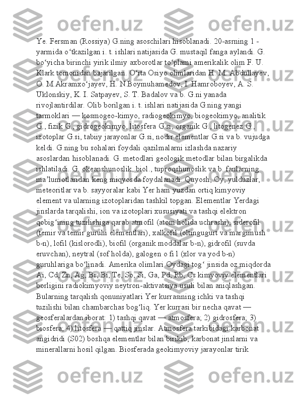 Ye. Fersman (Rossiya) G.ning asoschilari hisoblanadi. 20-asrning 1 -
yarmida o tkazilgan i. t. ishlari natijasida G. mustaqil fanga aylandi. G. ʻ
bo yicha birinchi yirik ilmiy axborotlar to plami amerikalik olim F. U. 	
ʻ ʻ
Klark tomonidan bajarilgan. O rta Osiyo olimlaridan H. M. Abdullayev, 	
ʻ
O. M.Akramxo jayev, H. N.Boymuhamedov, I. Hamroboyev, A. S. 	
ʻ
Uklonskiy, K. I. Satpayev, S. T. Badalov va b. G.ni yanada 
rivojlantirdilar. Olib borilgan i. t. ishlari natijasida G.ning yangi 
tarmoklari — kosmogeo-kimyo, radiogeokimyo, biogeokimyo, analitik 
G., fizik G., gidrogeokimyo, litosfera G.si, organik G., litogenez G., 
izotoplar G.si, tabiiy jarayonlar G.si, nodir elementlar G.si va b. vujudga
keldi. G.ning bu sohalari foydali qazilmalarni izlashda nazariy 
asoslardan hisoblanadi. G. metodlari geologik metodlar bilan birgalikda 
ishlatiladi. G. okeanshunoslik, biol., tuproqshunoslik va b. fanlarning 
ma lumotlaridan keng miqyosda foydalanadi. Quyosh, Oy, yulduzlar, 	
ʼ
meteoritlar va b. sayyoralar kabi Yer ham yuzdan ortiq kimyoviy 
element va ularning izotoplaridan tashkil topgan. Elementlar Yerdagi 
jinslarda tarqalishi, ion va izotoplari xususiyati va tashqi elektron 
qobig ining tuzilishiga qarab atmofil (atom holida uchrashi), siderofil 	
ʻ
(temir va temir guruhi elementlari), xalkofil (oltingugurt va margimush 
b-n), lofil (kislorodli), biofil (organik moddalar b-n), gidrofil (suvda 
eruvchan), neytral (sof holda), galogen o fi l (xlor va yod b-n) 
guruhlariga bo linadi. Amerika olimlari Oydagi tog  jinsida oz miqdorda	
ʻ ʻ
Ai, Cd, Zn, Ag, Br, Bi, Te, So, Si, Ga, Pd, Rb, Cs kimyoviy elementlari 
borligini radiokimyoviy neytron-aktivatsiya usuli bilan aniqlashgan. 
Bularning tarqalish qonuniyatlari Yer kurrasining ichki va tashqi 
tuzilishi bilan chambarchas bog liq. Yer kurrasi bir necha qavat — 	
ʻ
geosferalardan iborat: 1) tashqi qavat — atmosfera; 2) gidrosfera; 3) 
biosfera; 4) litosfera — qattiq jinslar. Atmosfera tarkibidagi karbonat 
angidridi (S02) boshqa elementlar bilan birikib, karbonat jinslarni va 
minerallarni hosil qilgan. Biosferada geokimyoviy jarayonlar tirik  