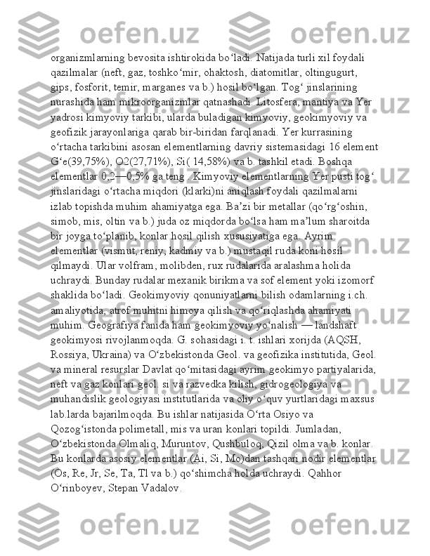 organizmlarning bevosita ishtirokida bo ladi. Natijada turli xil foydali ʻ
qazilmalar (neft, gaz, toshko mir, ohaktosh, diatomitlar, oltingugurt, 	
ʻ
gips, fosforit, temir, marganes va b.) hosil bo lgan. Tog  jinslarining 	
ʻ ʻ
nurashida ham mikroorganizmlar qatnashadi. Litosfera, mantiya va Yer 
yadrosi kimyoviy tarkibi, ularda buladigan kimyoviy, geokimyoviy va 
geofizik jarayonlariga qarab bir-biridan farqlanadi. Yer kurrasining 
o rtacha tarkibini asosan elementlarning davriy sistemasidagi 16 element	
ʻ
G e(39,75%), O2(27,71%), Si( 14,58%) va b. tashkil etadi. Boshqa 
ʻ
elementlar 0,2—0,5% ga teng . Kimyoviy elementlarning Yer pusti tog  	
ʻ
jinslaridagi o rtacha miqdori (klarki)ni aniqlash foydali qazilmalarni 	
ʻ
izlab topishda muhim ahamiyatga ega. Ba zi bir metallar (qo rg oshin, 	
ʼ ʻ ʻ
simob, mis, oltin va b.) juda oz miqdorda bo lsa ham ma lum sharoitda 	
ʻ ʼ
bir joyga to planib, konlar hosil qilish xususiyatiga ega. Ayrim 	
ʻ
elementlar (vismut, reniy, kadmiy va b.) mustaqil ruda koni hosil 
qilmaydi. Ular volfram, molibden, rux rudalarida aralashma holida 
uchraydi. Bunday rudalar mexanik birikma va sof element yoki izomorf 
shaklida bo ladi. Geokimyoviy qonuniyatlarni bilish odamlarning i.ch. 
ʻ
amaliyotida, atrof muhitni himoya qilish va qo riqlashda ahamiyati 	
ʻ
muhim. Geografiya fanida ham geokimyoviy yo nalish — landshaft 	
ʻ
geokimyosi rivojlanmoqda. G. sohasidagi i. t. ishlari xorijda (AQSH, 
Rossiya, Ukraina) va O zbekistonda Geol. va geofizika institutida, Geol.	
ʻ
va mineral resurslar Davlat qo mitasidagi ayrim geokimyo partiyalarida, 	
ʻ
neft va gaz konlari geol. si va razvedka kilish, gidrogeologiya va 
muhandislik geologiyasi institutlarida va oliy o quv yurtlaridagi maxsus 	
ʻ
lab.larda bajarilmoqda. Bu ishlar natijasida O rta Osiyo va 	
ʻ
Qozog istonda polimetall, mis va uran konlari topildi. Jumladan, 	
ʻ
O zbekistonda Olmaliq, Muruntov, Qushbuloq, Qizil olma va b. konlar. 	
ʻ
Bu konlarda asosiy elementlar (Ai, Si, Mo)dan tashqari nodir elementlar 
(Os, Re, Jr, Se, Ta, Tl va b.) qo shimcha holda uchraydi. 	
ʻ Qahhor 
O rinboyev, Stepan Vadalov	
ʻ . 