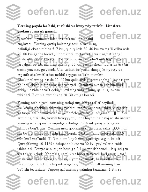 Yerning paydo bo‘lishi, tuzilishi va kimyoviy tarkibi. Litosfera 
geokimyosini o‘rganish.
Litosfera   —   yunon tilida   „tosh o ram“ ma nosini ʻ ʼ
anglatadi.   Yerning   qattiq holatdagi tosh o ramining 	
ʻ
qalinligi   okean   tubida 5–7   km, quruqlikda 30–40   km va tog li o lkalarda	
ʻ ʻ
70–80   km gacha boradi, u cho kindi, metamorfik va magmatik tog  	
ʻ ʻ
jinslaridan tashkil topgan. Yer sathida, asosan, cho kindi tog  jinslari 	
ʻ ʻ
tarqalgan bo lib, ularning qalinligi 20	
ʻ   km gacha, okean tublarida esa bir 
necha yuz metrga yetadi. Ular tarkibi bo yicha chaqiq, kimyoviy va 	
ʻ
organik cho'kindilardan tashkil topgan bo lishi mumkin. 
ʻ
Cho'kindilarning ostida 10–40   km qalinlikdagi granit qobig i joylashgan 	
ʻ
bo ladi, okean tubida ular uchramaydi. Granit va okean cho'kindilari 	
ʻ
qobig i ostida bazal’t qobig i joylashgandir. Uning qalinligi okean 	
ʻ ʻ
tubida 5–7   km va quruqlikda 20–30   km ga boradi.
Yerning tosh o rami satxining tashqi tuzilishiga rel’ef deyiladi. 	
ʻ
Rel’efning shakllanishi uning yoshini, morfologik tuzilishini, o zgarishi 	
ʻ
va tarqalishi qonuniyatlarini   gemorfologiya   fanini o rganadi[1][2]. Yer 	
ʻ
sathining tuzilishi, tarixiy taraqqiyoti, unda hayotning rivojlanishi asosan
yerning ichki qismida vujudga keladigan tektonik jarayonlarga va 
iqlimga bog liqdir. Yerning muz qoplamagan quruqlik satxi 133,4 mln 	
ʻ
km bo lib, uning 55,7 mln km2	
ʻ   tropik, 24,3 mln km2   subtropik, 22,5 
mln km2   mo'’tadil, 21,2 mln km2   qutb mintaqalariga to'g ri keladi. 	
ʻ
Quruqlikning 10-11   % i   dehqonchilikda   va 20   % i yaylovlar o rnida 	
ʻ
ishlatiladi.   Dunyo aholisi   jon boshiga 0,4 gektar dehqonchilik qiladigan 
yer to'g ri keladi. Yer tekis, namlik va harorati yetarli bo lgan gil, tog  	
ʻ ʻ ʻ
jinslaridan tashkil topgan bo lsa, u yerda o simlik, hasharotlar va 	
ʻ ʻ
mikroorganik qoldiq chiqindilariga boyib, tuproq qatlamining hosil 
bo lishi tezlashadi. Tuproq qatlamining qalinligi taxminan 1-3 metr 	
ʻ 