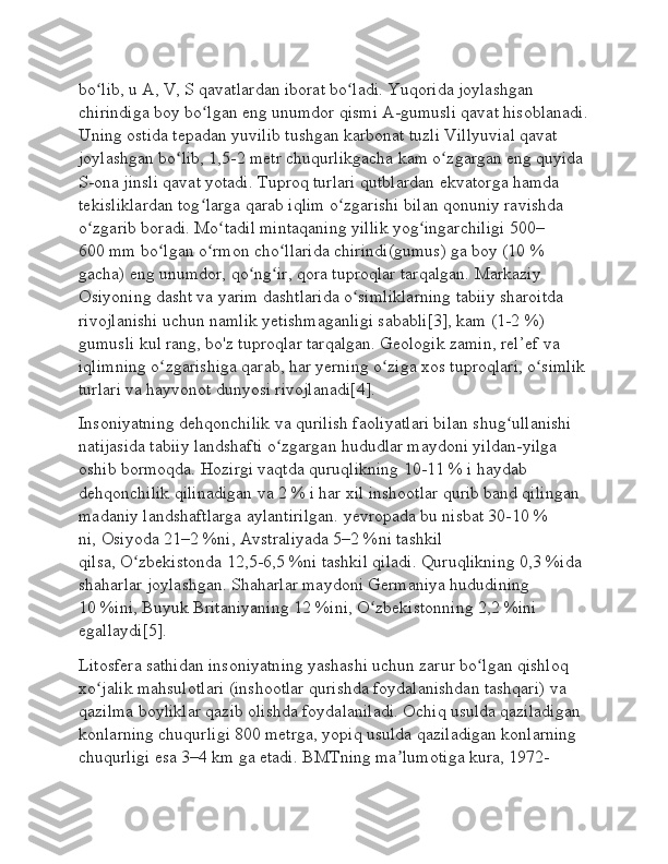 bo lib, u A, V, S qavatlardan iborat bo ladi. Yuqorida joylashgan ʻ ʻ
chirindiga boy bo lgan eng unumdor qismi A-gumusli qavat hisoblanadi.	
ʻ
Uning ostida tepadan yuvilib tushgan karbonat tuzli Villyuvial qavat 
joylashgan bo lib, 1,5-2 metr chuqurlikgacha kam o zgargan eng quyida 	
ʻ ʻ
S-ona jinsli qavat yotadi. Tuproq turlari qutblardan   ekvatorga   hamda 
tekisliklardan tog larga qarab iqlim o zgarishi bilan qonuniy ravishda 	
ʻ ʻ
o zgarib boradi. Mo tadil mintaqaning yillik yog ingarchiligi 500–	
ʻ ʻ ʻ
600   mm bo lgan o rmon cho llarida chirindi(gumus) ga boy (10	
ʻ ʻ ʻ   % 
gacha) eng unumdor, qo ng ir, qora tuproqlar tarqalgan.	
ʻ ʻ   Markaziy 
Osiyoning   dasht va yarim dashtlarida o simliklarning tabiiy sharoitda 	
ʻ
rivojlanishi uchun namlik yetishmaganligi sababli[3], kam (1-2   %) 
gumusli kul rang, bo'z tuproqlar tarqalgan. Geologik zamin, rel’ef va 
iqlimning o zgarishiga qarab, har yerning o ziga xos tuproqlari, o simlik	
ʻ ʻ ʻ
turlari va hayvonot dunyosi rivojlanadi[4].
Insoniyatning dehqonchilik va qurilish faoliyatlari bilan shug ullanishi 	
ʻ
natijasida tabiiy landshafti o zgargan hududlar maydoni yildan-yilga 	
ʻ
oshib bormoqda. Hozirgi vaqtda quruqlikning 10-11   % i haydab 
dehqonchilik qilinadigan va 2   % i har xil inshootlar qurib band qilingan 
madaniy landshaftlarga aylantirilgan.   yevropada   bu nisbat 30-10   % 
ni,   Osiyoda   21–2   %ni,   Avstraliyada   5–2   %ni tashkil 
qilsa,   O zbekistonda	
ʻ   12,5-6,5   %ni tashkil qiladi. Quruqlikning 0,3   %ida 
shaharlar joylashgan. Shaharlar maydoni   Germaniya   hududining 
10   %ini,   Buyuk Britaniyaning   12   %ini, O zbekistonning 2,2	
ʻ   %ini 
egallaydi[5].
Litosfera sathidan insoniyatning yashashi uchun zarur bo lgan qishloq 	
ʻ
xo jalik mahsulotlari (inshootlar qurishda foydalanishdan tashqari) va 	
ʻ
qazilma boyliklar qazib olishda foydalaniladi. Ochiq usulda qaziladigan 
konlarning chuqurligi 800 metrga, yopiq usulda qaziladigan konlarning 
chuqurligi esa 3–4   km ga etadi.   BMTning   ma lumotiga kura,	
ʼ   1972- 