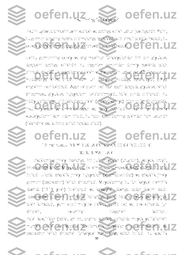 Insulinning funktsiyalari
Insulin uglevod almashinuvini saqlash va tartibga solish uchun javobgardir. Ya'ni,
bu gormon tananing barcha to'qimalariga murakkab ko'p qirrali ta'sir ko'rsatadi, bu
asosan ko'plab fermentlarga faollashtiruvchi ta'sir ko'rsatadi.
Ushbu   gormonning   asosiy   va   eng   mashhur   funktsiyalaridan   biri   qon   glyukoza
darajasini   tartibga   solishdir.   Bu   organizm   tomonidan   doimiy   ravishda   talab
qilinadi, chunki u hujayralarning o'sishi va rivojlanishi uchun zarur bo'lgan ozuqa
moddalariga   ishora   qiladi.   Insulin   uni   oddiyroq   moddaga   parchalaydi,   qonga
singishini  osonlashtiradi.  Agar   oshqozon   osti   bezi  etarli   darajada  glyukoza  ishlab
chiqarmasa,   glyukoza   hujayralarni   oziqlantirmaydi,   balki   qonda   to'planadi.   Bu
jiddiy   oqibatlarga   olib   keladigan   o'sish   (giperglikemiya)   bilan   to'la.   Shuningdek,
insulin   yordamida   aminokislotalar   va   kaliy   tashiladi.   Insulinning   anabolik
xususiyatlarini   kam   odam   biladi,   bu   hatto   steroidlarning   ta'siridan   ham   ustundir
(ikkinchisi esa ko'proq tanlab harakat qiladi).
12-ma`ruza. JINSIY BEZLARNING ENDOKRINOLOGIK
XUSUSIYATLARI 
  Erkaklarning   jinsiy   bezlariga   bir   juft   moyaklar   (urug'don),   moyak   ortig'i,
prostata bezi kiradi. Moyaklar elli ps¬simon bo'lib, massasi katta odamda 20-36 g
bo'ladi.   Ularda   erkaklik   jinsiy   hujayralari   (spermatozoidlar)   va   erkaklik   jinsiy
gormoni   (testosteron)   ishlab   chiqariladi.   Moyaklarning   bu   fun¬ksiyasi   o'smirlik
davrida   (12-15   yosh)   boshlanadi   va   keksayish   davriga   qadar   davom   etadi.
..aestosteron   gormoni   o'smirlarda   balog'atga   yetish   belgilari   yuza¬ga   kelishiga
ta'sir   ko'rsatadi,   ya'ni   soqol-mo'ylov   o'sishi,   qo'ltiq   osti   va   qov   sohasida   jun
chiqishi,   ovozning   o'zgarishi   kabilar...
Ba'zi   kasalliklar   (tepki,   gri   pp,   angina   kabilar)   oqibatida   moyak   yallig'lanishi
mumkin.   Buni   o'z   vaqtida   davolamaslik   moyaklar¬ning   spermatozoid   va
testosteron   ishlab   chiqarish   funksiyasi   buzi¬lishiga   sabab   bo'ladi.   Bu   kasallik
10 