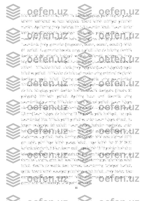 bolalik davrida  sodir  bo'lsa,  o'smir¬lik  davrida  balog'atga  yetish  belgilari  yuzaga
kelishini   kechiktiradi   va   hatto   kelajakda   farzand   ko'rish   qobiliyati   yo'qolishi
mumkin.   Ayollarning   jinsiy   bezlariga   bir   juft   tuxumdon   kiradi.   Tuxum¬donlar
kichik   chanoq   bo'shlig'ida   joylashgan   bo'lib,   katta   yoshli   ayollarda   ularning
massasi   5-6   g   bo'ladi.   Tuxumdon   bacha¬donning   orqa   qismiga   yopishib   turadi.
Tuxumdonda   jinsiy   gormonlar   (progesteron,   esteron,   estereol,   estradiol)   ishlab
chi¬qariladi.   Bu   gormonlar   bevosita   qonga   quyiladi.   Ular   qiz   bolaning   o'smirlik
davridan   ish   lab   chiqarila   boshlaydi   va   unda   ikkilamchi,   ya'ni   ayollik   jinsiy
belgilari   hosil   bo'lishini   ta'minlaydi.Bundan   tashqari,   tuxumdonlarda   pufakchalar
to'plami   -   follikulalar   bo'ladi.   Ularda   jinsiy   hujayralar   (tuxum   hujayralar)   paydo
bo'ladi va yetiladi. Follikulalar qiz bola tug'iImasdan uning embrional rivojlanish
davridayoq   paydo   bo'ladi.   Qizning   tug'ilish   paytida   uning   tuxumdonidagi
follikulalarning   soni   yuz   mingdan   ortiqroq,   lekin   yetilmagan   holda   bo'ladi.   Ular
qiz   bola   balog'atga   yetishi   davridan   boshlab   keksalik   davrigacha   (o'rtacha   50
yoshgacha)   birin-ketin   yetiladi.   Ayolning   butun   umri   davomida   uning
tuxumdonidagi   yuz   ming   follikuladan   o'rtacha   500   tasi   yetiladi.   Tuxum   hujayra
odam organizmidagi barcha hujayralaming eng kattasi. U yumaIoq bo'lib, diametri
0,2   rnm(fuxum   hujayra   qiz   bolaning   12-13   yoshida   yetila   boshlaydi.   Har   oyda
tuxumdondagi bitta follikula yetilib yoriladi va undan tuxum hujayra chiqadi. Bu
jarayon   ovulyatsiya   deb   ataladi:   Tuxum   hujayra   bachadon   naychasiga,   undan
bachadon   bo'shlig'iga   o'tadi.   Bachadon   ichki   gavati   galinlashadi   (Agar   tuhum
uruglanmasa   u   yoriladi.   Bacha   donning   galinlashgan   ichki   qarat   to'gimasi   titilib
gon   ogish,   ya'ni   hayz   ko'rish   yuzaga   keladi.   Hayz   ko'rish   har   21-24-28-30
kunlarda takrorlanib, 3-5 kun.davom etadi. Hayz ko'rish 12-13 yoshdan boshIab to
keksayguncha, ya'ni klimaks davrigacha (50 yosh atrofida) davom etadi.) Tez-tez
shamollasll,   angina,   gripp   kabi   kasalliklar   tuxum¬donning   yallig'lanishiga   sabab
bo'ladi.   Kasallik   o'z   vaqtida   davo¬lanmasa,   tuxumdonning   funksiyasi   buziladi,
ayolda   farzand   ko'rish   xususiyati   yo'qolishiga   sabab   bo'ladi.   Jinsiy   bezlar,   fakat
spermatazoid   va   tuxum   xujayralarini   ishlab   chiqarmasdan,   balki   qonga   jinsiy
gormonlar chikarib sekresiya funksiyasini xam utadi.
11 