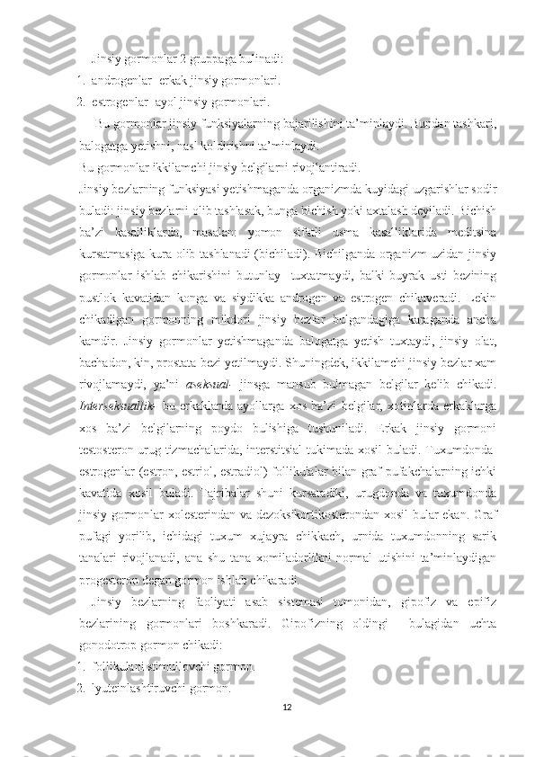 Jinsiy gormonlar 2 gruppaga bulinadi:
1. androgenlar- erkak jinsiy gormonlari.
2. estrogenlar- ayol jinsiy gormonlari.
     Bu gormonlar jinsiy funksiyalarning bajarilishini ta’minlaydi. Bundan tashkari,
balogatga yetishni, nasl koldirishni ta’minlaydi.
Bu gormonlar ikkilamchi jinsiy belgilarni rivojlantiradi.
Jinsiy bezlarning funksiyasi yetishmaganda organizmda kuyidagi uzgarishlar sodir
buladi: jinsiy bezlarni olib tashlasak, bunga bichish yoki axtalash deyiladi. Bichish
ba’zi   kasalliklarda,   masalan:   yomon   sifatli   usma   kasalliklarida   meditsina
kursatmasiga kura olib tashlanadi (bichiladi). Bichilganda organizm uzidan jinsiy
gormonlar   ishlab   chikarishini   butunlay     tuxtatmaydi,   balki   buyrak   usti   bezining
pustlok   kavatidan   konga   va   siydikka   androgen   va   estrogen   chikaveradi.   Lekin
chikadigan   gormonning   mikdori   jinsiy   bezlar   bulgandagiga   karaganda   ancha
kamdir.   Jinsiy   gormonlar   yetishmaganda   balogatga   yetish   tuxtaydi,   jinsiy   olat,
bachadon, kin, prostata bezi yetilmaydi. Shuningdek, ikkilamchi jinsiy bezlar xam
rivojlamaydi,   ya’ni   aseksual-   jinsga   mansub   bulmagan   belgilar   kelib   chikadi.
Interseksuallik-   bu   erkaklarda   ayollarga   xos   ba’zi   belgilar,   xotinlarda   erkaklarga
xos   ba’zi   belgilarning   poydo   bulishiga   tushuniladi.   Erkak   jinsiy   gormoni
testosteron urug tizmachalarida, interstitsial  tukimada xosil buladi. Tuxumdonda-
estrogenlar (estron, estriol, estradiol) follikulalar bilan graf pufakchalarning ichki
kavatida   xosil   buladi.   Tajribalar   shuni   kursatadiki,   urugdonda   va   tuxumdonda
jinsiy gormonlar xolesterindan va dezoksikortikosterondan xosil  bular ekan. Graf
pufagi   yorilib,   ichidagi   tuxum   xujayra   chikkach,   urnida   tuxumdonning   sarik
tanalari   rivojlanadi,   ana   shu   tana   xomiladorlikni   normal   utishini   ta’minlaydigan
progesteron degan gormon ishlab chikaradi.
Jinsiy   bezlarning   faoliyati   asab   sistemasi   tomonidan,   gipofiz   va   epifiz
bezlarining   gormonlari   boshkaradi.   Gipofizning   oldingi     bulagidan   uchta
gonodotrop gormon chikadi:
1. follikulani stimullovchi gormon.
2. lyuteinlashtiruvchi gormon.
12 