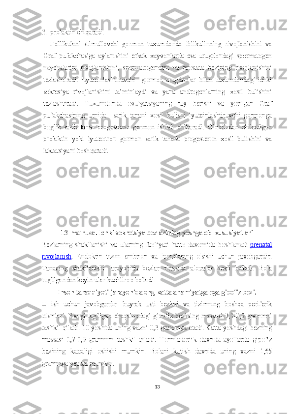 3. prolaktin chi q aradi.
Follikulani   stimullovchi   gormon   tuxumdonda   folikulinning   rivojlanishini   va
Graf   pufakchasiga   aylanishini   erkak   xayvonlarda   esa   urugdondagi   spermatogen
naychalarini   rivojlanishini,   spermatogenezni   va   prostata   bezining   rivojlanishini
tezlashtiradi.   Lyuteinlashtiruvchi     gormon   urugdonlar   bilan   tuxumdondagi   ichki
sekresiya   rivojlanishini   ta’minlaydi   va   yana   androgenlarning   xosil   bulishini
tezlashtiradi.   Tuxumdonda   ovulyatsiyaning   ruy   berishi   va   yorilgan   Graf
pufakchasining   urnida     sarik   tanani   xosil   bulishi   lyuteinlashtiruvchi   gormonga
boglik   sarik   tana-   progesteron   gormon   ishlab   chikaradi.   Gipofizdan   chikadigan
prolaktin   yoki   lyuteotrop   gormon   sarik   tanada   progesteron   xosil   bulishini   va
laktatsiyani bosh q aradi.
13- ma ` ruza .  Ichki   sekretsiya   bezlarining   yoshga   oid   xususiyatlari
Bezlarning   shakllanishi   va   ularning   faoliyati   hatto   davomida   boshlanadi   prenatal
rivojlanish .   Endokrin   tizim   embrion   va   homilaning   o'sishi   uchun   javobgardir.
Tananing   shakllanishi   jarayonida   bezlar   o'rtasida   aloqalar   hosil   bo'ladi.   Bola
tug'ilgandan keyin ular kuchliroq bo'ladi.
Inson taraqqiyoti jarayonida eng katta ahamiyatga ega   gipofiz bezi.
U   ish   uchun   javobgardir     buyrak   usti   bezlari   va   tizimning   boshqa   periferik
qismlari. Yangi  tug'ilgan chaqaloqdagi  gipofiz bezining massasi  0,1-0,2 grammni
tashkil qiladi. 10 yoshida uning vazni 0,3 grammga etadi. Katta yoshdagi bezning
massasi   0,7-0,9   grammni   tashkil   qiladi.   Homiladorlik   davrida   ayollarda   gipofiz
bezining   kattaligi   oshishi   mumkin.   Bolani   kutish   davrida   uning   vazni   1,65
grammga yetishi mumkin.
13 