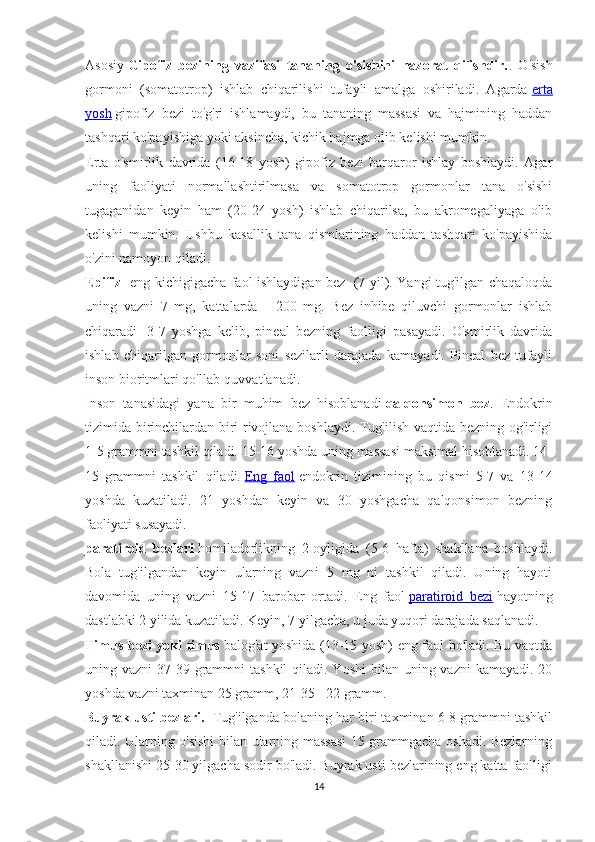 Asosiy   Gipofiz   bezining   vazifasi   tananing   o'sishini   nazorat   qilishdir. .   O'sish
gormoni   (somatotrop)   ishlab   chiqarilishi   tufayli   amalga   oshiriladi.   Agarda   erta
yosh   gipofiz   bezi   to'g'ri   ishlamaydi,   bu   tananing   massasi   va   hajmining   haddan
tashqari ko'payishiga yoki aksincha, kichik hajmga olib kelishi mumkin.
Erta   o'smirlik   davrida   (16-18   yosh)   gipofiz   bezi   barqaror   ishlay   boshlaydi.   Agar
uning   faoliyati   normallashtirilmasa   va   somatotrop   gormonlar   tana   o'sishi
tugaganidan   keyin   ham   (20-24   yosh)   ishlab   chiqarilsa,   bu   akromegaliyaga   olib
kelishi   mumkin.   Ushbu   kasallik   tana   qismlarining   haddan   tashqari   ko'payishida
o'zini namoyon qiladi.
Epifiz - eng kichigigacha faol ishlaydigan bez     (7 yil). Yangi tug'ilgan chaqaloqda
uning   vazni   7   mg,   kattalarda   -   200   mg.   Bez   inhibe   qiluvchi   gormonlar   ishlab
chiqaradi     3-7   yoshga   kelib,   pineal   bezning   faolligi   pasayadi.   O'smirlik   davrida
ishlab   chiqarilgan   gormonlar   soni   sezilarli   darajada   kamayadi.   Pineal   bez   tufayli
inson bioritmlari qo'llab-quvvatlanadi.
Inson   tanasidagi   yana   bir   muhim   bez   hisoblanadi   qalqonsimon   bez .   Endokrin
tizimida birinchilardan biri rivojlana boshlaydi. Tug'ilish vaqtida bezning og'irligi
1-5 grammni tashkil qiladi. 15-16 yoshda uning massasi maksimal hisoblanadi. 14-
15   grammni   tashkil   qiladi.   Eng   faol   endokrin   tizimining   bu   qismi   5-7   va   13-14
yoshda   kuzatiladi.   21   yoshdan   keyin   va   30   yoshgacha   qalqonsimon   bezning
faoliyati susayadi.
paratiroid   bezlari   homiladorlikning   2-oyligida   (5-6   hafta)   shakllana   boshlaydi.
Bola   tug'ilgandan   keyin   ularning   vazni   5   mg   ni   tashkil   qiladi.   Uning   hayoti
davomida   uning   vazni   15-17   barobar   ortadi.   Eng   faol   paratiroid   bezi   hayotning
dastlabki 2 yilida kuzatiladi. Keyin, 7 yilgacha, u juda yuqori darajada saqlanadi.
Timus bezi yoki timus   balog'at yoshida (13-15 yosh) eng faol bo'ladi. Bu vaqtda
uning vazni  37-39 grammni  tashkil  qiladi. Yoshi  bilan uning vazni  kamayadi. 20
yoshda vazni taxminan 25 gramm, 21-35 - 22 gramm.
Buyrak usti bezlari.    Tug'ilganda bolaning har biri taxminan 6-8 grammni tashkil
qiladi. Ularning o'sishi bilan ularning massasi 15 grammgacha oshadi. Bezlarning
shakllanishi 25-30 yilgacha sodir bo'ladi. Buyrak usti bezlarining eng katta faolligi
14 