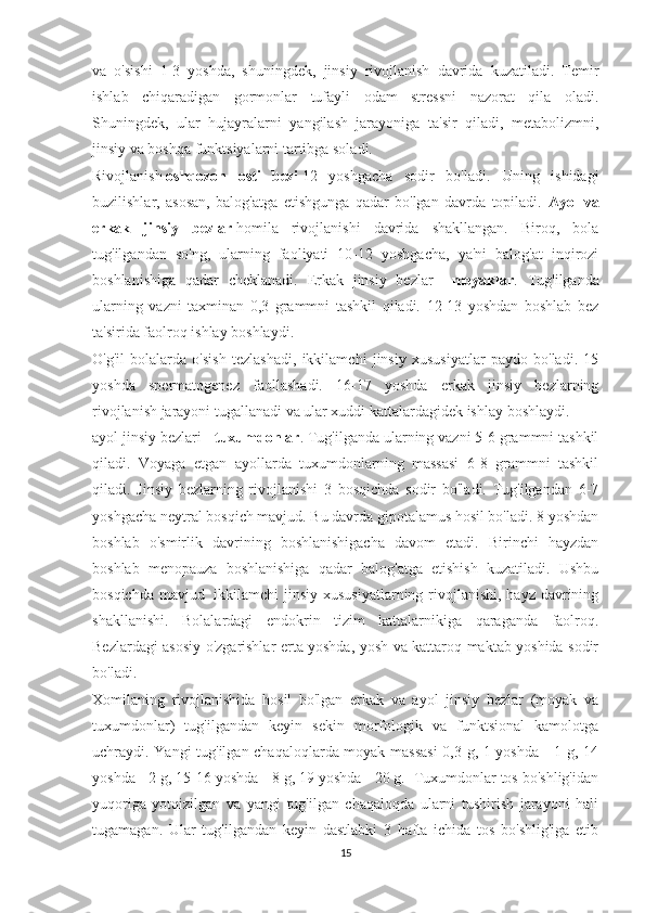 va   o'sishi   1-3   yoshda,   shuningdek,   jinsiy   rivojlanish   davrida   kuzatiladi.   Temir
ishlab   chiqaradigan   gormonlar   tufayli   odam   stressni   nazorat   qila   oladi.
Shuningdek,   ular   hujayralarni   yangilash   jarayoniga   ta'sir   qiladi,   metabolizmni,
jinsiy va boshqa funktsiyalarni tartibga soladi.
Rivojlanish   oshqozon   osti   bezi   12   yoshgacha   sodir   bo'ladi.   Uning   ishidagi
buzilishlar,   asosan,   balog'atga   etishgunga   qadar   bo'lgan   davrda   topiladi.   Ayol   va
erkak   jinsiy   bezlar   homila   rivojlanishi   davrida   shakllangan.   Biroq,   bola
tug'ilgandan   so'ng,   ularning   faoliyati   10-12   yoshgacha,   ya'ni   balog'at   inqirozi
boshlanishiga   qadar   cheklanadi.   Erkak   jinsiy   bezlar   -   moyaklar .   Tug'ilganda
ularning   vazni   taxminan   0,3   grammni   tashkil   qiladi.   12-13   yoshdan   boshlab   bez
ta'sirida faolroq ishlay boshlaydi.
O'g'il   bolalarda   o'sish   tezlashadi,   ikkilamchi   jinsiy   xususiyatlar   paydo   bo'ladi.   15
yoshda   spermatogenez   faollashadi.   16-17   yoshda   erkak   jinsiy   bezlarning
rivojlanish jarayoni tugallanadi va ular xuddi kattalardagidek ishlay boshlaydi.
ayol jinsiy bezlari -   tuxumdonlar . Tug'ilganda ularning vazni 5-6 grammni tashkil
qiladi.   Voyaga   etgan   ayollarda   tuxumdonlarning   massasi   6-8   grammni   tashkil
qiladi.   Jinsiy   bezlarning   rivojlanishi   3   bosqichda   sodir   bo'ladi.   Tug'ilgandan   6-7
yoshgacha neytral bosqich mavjud. Bu davrda gipotalamus hosil bo'ladi. 8 yoshdan
boshlab   o'smirlik   davrining   boshlanishigacha   davom   etadi.   Birinchi   hayzdan
boshlab   menopauza   boshlanishiga   qadar   balog'atga   etishish   kuzatiladi.   Ushbu
bosqichda  mavjud     ikkilamchi  jinsiy xususiyatlarning  rivojlanishi, hayz  davrining
shakllanishi.   Bolalardagi   endokrin   tizim   kattalarnikiga   qaraganda   faolroq.
Bezlardagi asosiy o'zgarishlar erta yoshda, yosh va kattaroq maktab yoshida sodir
bo'ladi.
Xomilaning   rivojlanishida   hosil   bo'lgan   erkak   va   ayol   jinsiy   bezlar   (moyak   va
tuxumdonlar)   tug'ilgandan   keyin   sekin   morfologik   va   funktsional   kamolotga
uchraydi. Yangi tug'ilgan chaqaloqlarda moyak massasi  0,3 g, 1 yoshda - 1 g, 14
yoshda - 2 g, 15-16 yoshda - 8 g, 19 yoshda - 20 g.  Tuxumdonlar tos bo'shlig'idan
yuqoriga   yotqizilgan   va   yangi   tug'ilgan   chaqaloqda   ularni   tushirish   jarayoni   hali
tugamagan.   Ular   tug'ilgandan   keyin   dastlabki   3   hafta   ichida   tos   bo'shlig'iga   etib
15 