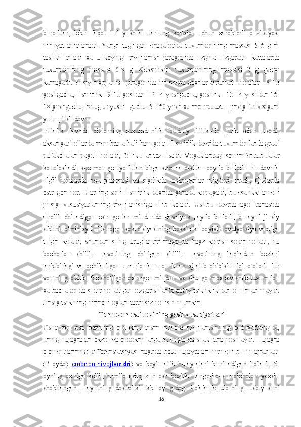 boradilar,   lekin   faqat   1-4   yoshda   ularning   kattalar   uchun   xarakterli   pozitsiyasi
nihoyat   aniqlanadi.   Yangi   tug'ilgan   chaqaloqda   tuxumdonning   massasi   5-6   g   ni
tashkil   qiladi   va   u   keyingi   rivojlanish   jarayonida   ozgina   o'zgaradi:   kattalarda
tuxumdonning   massasi   6-8   g.   Keksalikda   tuxumdonning   massasi   2   g   gacha
kamayadi. Jinsiy rivojlanish jarayonida bir necha davrlar ajratiladi: bolalar - 8-10
yoshgacha, o'smirlik - 9-10 yoshdan 12-14 yoshgacha, yoshlik - 13-14 yoshdan 16-
18 yoshgacha, balog'at yoshi -gacha. 50-60 yosh va menopauza - jinsiy funktsiyani
yo'q qilish davri.
Bolalik   davrida   qizlarning   tuxumdonida   ibtidoiy   follikullar   juda   sekin   o'sadi,
aksariyat hollarda membrana hali ham yo'q. O'smirlik davrida tuxumdonlarda graaf
pufakchalari paydo bo'ladi, follikullar tez o'sadi. Moyaklardagi seminifer tubulalar
kattalashadi, spermatogeniya bilan birga spermatotsitlar paydo bo'ladi. Bu davrda
o'g'il   bolalarda   qon   plazmasi   va   siydikda   androgenlar   miqdori   ortadi;   Qizlarda
estrogen bor. Ularning soni o'smirlik davrida yanada ko'payadi, bu esa ikkilamchi
jinsiy   xususiyatlarning   rivojlanishiga   olib   keladi.   Ushbu   davrda   ayol   tanasida
ajralib   chiqadigan   estrogenlar   miqdorida   davriylik   paydo   bo'ladi,   bu   ayol   jinsiy
siklini ta'minlaydi. Estrogen sekretsiyasining keskin ko'payishi ovulyatsiya vaqtiga
to'g'ri   keladi,   shundan   so'ng   urug'lantirilmaganda   hayz   ko'rish   sodir   bo'ladi,   bu
bachadon   shilliq   qavatining   chirigan   shilliq   qavatining   bachadon   bezlari
tarkibidagi   va   ochiladigan   tomirlardan   qon   bilan   ajralib   chiqishi   deb   ataladi.   bir
vaqtning o'zida. Bo'shatilgan estrogen miqdori va shunga mos ravishda tuxumdon
va bachadonda sodir bo'ladigan o'zgarishlarda qat'iy tsikliklik darhol o'rnatilmaydi.
Jinsiy tsiklning birinchi oylari tartibsiz bo'lishi mumkin.
Oshqozon osti bezining yosh xususiyatlari
Oshqozon   osti   bezining   endokrin   qismi   homila   rivojlanishining   5-6   xaftaligida,
uning hujayralari ekzo- va endokrinlarga bo'linganda shakllana boshlaydi. Hujayra
elementlarining differensiatsiyasi  paytida beta hujayralari  birinchi  bo'lib ajratiladi
(3   oyda).   embrion   rivojlanishi )   va   keyin   alfa   hujayralari   ko'rinadigan   bo'ladi.   5-
oyning  oxiriga  kelib,   homila  oshqozon   osti   bezida   Langerhans   orolchalari   yaxshi
shakllangan.   Hayotning   dastlabki   ikki   oyligidagi   bolalarda   ularning   nisbiy   soni
16 