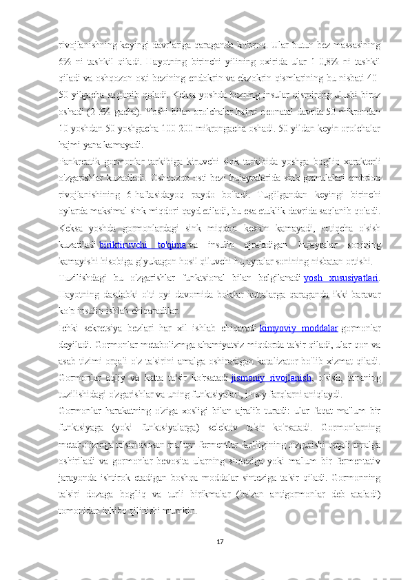 rivojlanishning keyingi davrlariga qaraganda ko'proq. Ular butun bez massasining
6%   ni   tashkil   qiladi.   Hayotning   birinchi   yilining   oxirida   ular   1-0,8%   ni   tashkil
qiladi va oshqozon osti bezining endokrin va ekzokrin qismlarining bu nisbati 40-
50 yilgacha saqlanib qoladi. Keksa yoshda bezning insular qismining ulushi biroz
oshadi (2-3% gacha). Yoshi bilan orolchalar hajmi neonatal davrda 50 mikrondan
10 yoshdan 50 yoshgacha 100-200 mikrongacha oshadi. 50 yildan keyin orolchalar
hajmi yana kamayadi.
Pankreatik   gormonlar   tarkibiga   kiruvchi   sink   tarkibida   yoshga   bog'liq   xarakterli
o'zgarishlar  kuzatiladi.   Oshqozon  osti  bezi  hujayralarida sink granulalari  embrion
rivojlanishining   6-haftasidayoq   paydo   bo'ladi.   Tug'ilgandan   keyingi   birinchi
oylarda maksimal sink miqdori qayd etiladi, bu esa etuklik davrida saqlanib qoladi.
Keksa   yoshda   gormonlardagi   sink   miqdori   keskin   kamayadi,   ortiqcha   o'sish
kuzatiladi   biriktiruvchi   to'qima   va   insulin   ajraladigan   hujayralar   sonining
kamayishi hisobiga glyukagon hosil qiluvchi hujayralar sonining nisbatan ortishi.
Tuzilishdagi   bu   o'zgarishlar   funktsional   bilan   belgilanadi   yosh   xususiyatlari .
Hayotning   dastlabki   olti   oyi   davomida   bolalar   kattalarga   qaraganda   ikki   baravar
ko'p insulin ishlab chiqaradilar.
Ichki   sekretsiya   bezlari   har   xil   ishlab   chiqaradi   kimyoviy   moddalar   gormonlar
deyiladi. Gormonlar metabolizmga ahamiyatsiz miqdorda ta'sir qiladi, ular qon va
asab   tizimi   orqali   o'z   ta'sirini   amalga   oshiradigan   katalizator   bo'lib   xizmat   qiladi.
Gormonlar   aqliy   va   katta   ta'sir   ko'rsatadi   jismoniy   rivojlanish ,   o'sish,   tananing
tuzilishidagi o'zgarishlar va uning funktsiyalari, jinsiy farqlarni aniqlaydi.
Gormonlar   harakatning   o'ziga   xosligi   bilan   ajralib   turadi:   ular   faqat   ma'lum   bir
funktsiyaga   (yoki   funktsiyalarga)   selektiv   ta'sir   ko'rsatadi.   Gormonlarning
metabolizmga ta'siri asosan ma'lum fermentlar faolligining o'zgarishi orqali amalga
oshiriladi   va   gormonlar   bevosita   ularning   sinteziga   yoki   ma'lum   bir   fermentativ
jarayonda   ishtirok   etadigan   boshqa   moddalar   sinteziga   ta'sir   qiladi.   Gormonning
ta'siri   dozaga   bog'liq   va   turli   birikmalar   (ba'zan   antigormonlar   deb   ataladi)
tomonidan inhibe qilinishi mumkin.
17 