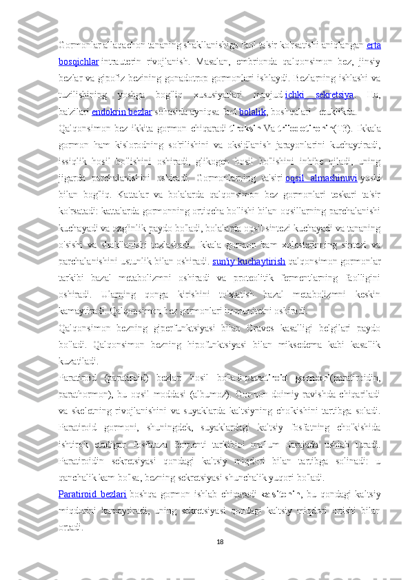 Gormonlar allaqachon tananing shakllanishiga faol ta'sir ko'rsatishi aniqlangan   erta
bosqichlar   intrauterin   rivojlanish.   Masalan,   embrionda   qalqonsimon   bez,   jinsiy
bezlar va gipofiz bezining gonadotrop gormonlari ishlaydi. Bezlarning ishlashi va
tuzilishining   yoshga   bog'liq   xususiyatlari   mavjud   ichki   sekretsiya .   Ha,
ba'zilari   endokrin bezlar   sohasida ayniqsa faol   bolalik , boshqalari - etuklikda.
Qalqonsimon   bez   ikkita   gormon   chiqaradi   tiroksin   Va   triiodotironin (T3).   Ikkala
gormon   ham   kislorodning   so'rilishini   va   oksidlanish   jarayonlarini   kuchaytiradi,
issiqlik   hosil   bo'lishini   oshiradi,   glikogen   hosil   bo'lishini   inhibe   qiladi,   uning
jigarda   parchalanishini   oshiradi.   Gormonlarning   ta'siri   oqsil   almashinuvi   yoshi
bilan   bog'liq.   Kattalar   va   bolalarda   qalqonsimon   bez   gormonlari   teskari   ta'sir
ko'rsatadi: kattalarda gormonning ortiqcha bo'lishi bilan oqsillarning parchalanishi
kuchayadi va ozg'inlik paydo bo'ladi, bolalarda oqsil sintezi kuchayadi va tananing
o'sishi   va   shakllanishi   tezlashadi.   Ikkala   gormon   ham   xolesterinning   sintezi   va
parchalanishini ustunlik bilan oshiradi.   sun'iy kuchaytirish   qalqonsimon gormonlar
tarkibi   bazal   metabolizmni   oshiradi   va   proteolitik   fermentlarning   faolligini
oshiradi.   Ularning   qonga   kirishini   to'xtatish   bazal   metabolizmni   keskin
kamaytiradi. Qalqonsimon bez gormonlari immunitetni oshiradi.
Qalqonsimon   bezning   giperfunktsiyasi   bilan   Graves   kasalligi   belgilari   paydo
bo'ladi.   Qalqonsimon   bezning   hipofunktsiyasi   bilan   miksedema   kabi   kasallik
kuzatiladi.
Paratiroid   (paratiroid)   bezlari   hosil   bo'ladi   paratiroid   gormoni (paratiroidin,
parathormon),   bu   oqsil   moddasi   (albumoz).   Gormon   doimiy   ravishda   chiqariladi
va   skeletning   rivojlanishini   va   suyaklarda   kaltsiyning   cho'kishini   tartibga   soladi.
Paratiroid   gormoni,   shuningdek,   suyaklardagi   kaltsiy   fosfatning   cho'kishida
ishtirok   etadigan   fosfataza   fermenti   tarkibini   ma'lum   darajada   ushlab   turadi.
Paratiroidin   sekretsiyasi   qondagi   kaltsiy   miqdori   bilan   tartibga   solinadi:   u
qanchalik kam bo'lsa, bezning sekretsiyasi shunchalik yuqori bo'ladi.
Paratiroid   bezlari   boshqa   gormon   ishlab   chiqaradi   kalsitonin ,   bu   qondagi   kaltsiy
miqdorini   kamaytiradi,   uning   sekretsiyasi   qondagi   kaltsiy   miqdori   ortishi   bilan
ortadi.
18 