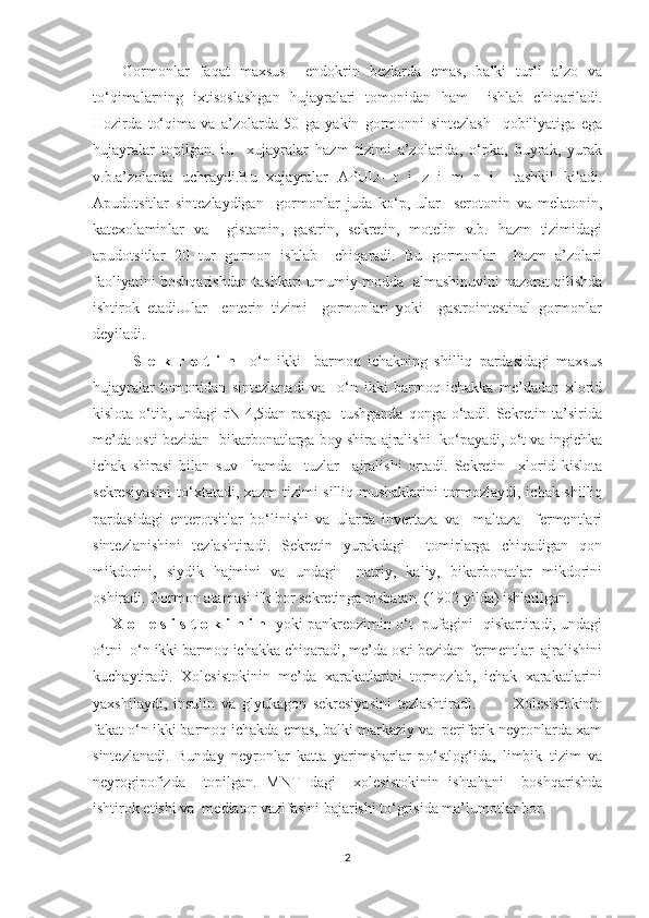       Gormonlar   faqat   maxsus     endokrin   bezlarda   emas,   balki   turli   a’zo   va
to‘qimalarning   ixtisoslashgan   hujayralari   tomonidan   h am     ishlab   chiqariladi.
Hozirda   to‘qima   va   a’zolarda   50   ga   yakin   gormonni   sintezlash     qobiliyatiga   ega
hujayralar   topilgan.Bu     xujayralar   hazm   tizimi   a’zolarida,   o‘pka,   buyrak,   yurak
v.b.a’zolarda   uchraydi.Bu   xujayralar   APUD-   t   i   z   i   m   n   i     tashkil   kiladi.
Apudotsitlar   sintezlaydigan     gormonlar   juda   ko‘p,   ular     serotonin   va   melatonin,
katexolaminlar   va     gistamin,   gastrin,   sekretin,   motelin   v.b.   hazm   tizimidagi
apudotsitlar   20   tur   gormon   ishlab     chiqaradi.   Bu   gormonlar     hazm   a’zolari
faoliyatini boshqarishdan tashkari umumiy modda   almashinuvini nazorat qilishda
ishtirok   etadi.Ular     enterin   tizimi     gormonlari   yoki     gastrointestinal   gormonlar
deyiladi.
            S   e   k   r   e   t   i   n     o‘n   ikki     barmoq   ichakning   shilliq   pardasidagi   maxsus
hujayralar   tomonidan   sintezlanadi   va     o‘n   ikki   barmoq   ichakka   me’dadan   xlorid
kislota o‘tib, undagi  rN 4,5dan  pastga   tushganda  qonga o‘tadi. Sekretin ta’sirida
me’da osti bezidan  bikarbonatlarga boy shira ajralishi   ko‘payadi, o‘t va ingichka
ichak   shirasi   bilan   suv     hamda     tuzlar     ajralishi   ortadi.   Sekretin     xlorid   kislota
sekresiyasini  to‘xtatadi, xazm tizimi silliq mushaklarini tormozlaydi, ichak shilliq
pardasidagi   enterotsitlar   bo‘linishi   va   ularda   invertaza   va     maltaza     fermentlari
sintezlanishini   tezlashtiradi.   Sekretin   yurakdagi     tomirlarga   chiqadigan   qon
mikdorini,   siydik   hajmini   va   undagi     natriy,   kaliy,   bikarbonatlar   mikdorini
oshiradi. Gormon atamasi ilk bor sekretinga nisbatan  (1902 yilda) ishlatilgan.
        X o l e s i s t o k i n i n    yoki pankreozimin o‘t   pufagini   qiskartiradi, undagi
o‘tni  o‘n ikki barmoq ichakka chiqaradi, me’da osti bezidan fermentlar  ajralishini
kuchaytiradi.   Xolesistokinin   me’da   xarakatlarini   tormozlab,   ichak   xarakatlarini
yaxshilaydi,   insulin   va   glyukagon   sekresiyasini   tezlashtiradi.             Xolesistokinin
fakat o‘n ikki barmoq ichakda emas, balki markaziy va  periferik neyronlarda xam
sintezlanadi.   Bunday   neyronlar   katta   yarimsharlar   po‘stlog‘ida,   limbik   tizim   va
neyrogipofizda     topilgan.   MNT   dagi     xolesistokinin   ishtahani     boshqarishda
ishtirok etishi va  mediator vazifasini bajarishi to‘grisida ma’lumotlar bor.
2 