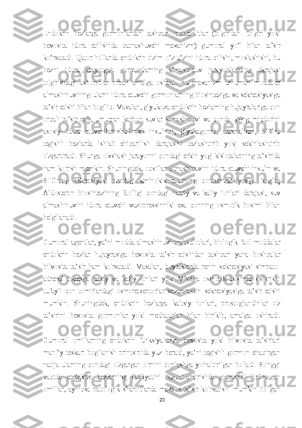 Endokrin   bezlarga   gormonlardan   tashqari   metabolitlar   (to'g'ridan-   to'g'ri   yoki
bevosita   idora   etilishida   qatnashuvchi   mexanizm)   gumoral   yo‘l   bilan   ta’sir
ko‘rsatadi.   Qator   hollarda   endokrin   tizim   o‘z-o‘zini   idora   qilishi,   moslashishi,   bu
bezni   idora   etayotgan   gormonlarning   almashinuv   jarayonlarining   darajasi
to'g'risidagi   axborotlar   orqali   amalga   oshadi.   Bu   mexanizm   umuman   moddalar
almashinuvining ularni idora etuvchi gormonlarning biosinteziga va sekretsiyasiga
ta’sir etishi bilan bog'liq. Masalan, glyukoza endokrin bezlaming hujayralariga qon
orqali   ta’sir   etib,   umuman   karbon   suvlar   almashinuvi   va   qonda   uning   miqdorini
asosiy   idora   etuvchilari   bo'lmish   insulinni,   glyukagonni,   adrenalinni,   STGni
tegishli   bezlarda   ishlab   chiqarilish   darajasini   tezlashtirib   yoki   sekinlashtirib
o'zgartiradi. Shunga o'xshash jarayonni qondagi erkin yog' kislotalapning ta’sirida
ham ko'rish mumkin. Shuningdek, oqsillar almashinuvini  idora etuvchi  insulin va
STGning   sekretsiyasi   qondagi   aminokislotalarning   qontsentratsiyasiga   bog'liq
Aldosteron   biosintezining   faolligi   qondagi   natriy   va   kaliy   ionlari   darajasi,   suv
almashinuvini   idora   etuvchi   vazopressinniki   esa   qonning   osmotik   bosimi   bilan
belgilanadi.
Gumoral  agentlar, ya’ni  modda almashinuvi  mahsulotlari, biologik faol  moddalar
endokrin   bezlar   hujayrasiga   bevosita   ta’sir   etishidan   tashqari   yana   boshqalar
bilvosita   ta’sir   ham   ko'rsatadi.   Masalan,   buyraklarda   renin   sekretsiyasi   simpato-
adrenal   tizimga   natriy   va   kaliy   ionlari   yoki   MNSga   osmotik   bosimni   oshirishi
tufayli   qon   tomirlardagi   osmoretseptorlar   vazopressin   sekretsiyasiga   ta’sir   etishi
mumkin.   Shuningdek,   endokrin   bezlarga   kaltsiy   ionlari,   prostoglandinlar   o'z
ta’sirini   bevosita   gormonlar   yoki   mediatorlar   bilan   birikib,   amalga   oshiradi.
Gumoral   omillarning   endokrin   funksiyalariga   bevosita   yoki   bilvosita   ta’sirlari
manfiy   teskari   bog'lanish   printsipida   yuz   beradi,   ya’ni   tegishli   gormon   chaqirgan
natija   ularning   qondagi   o'zgargan   o'rnini   qoplashga   yo'naltirilgan   bo'ladi.   So'nggi
vaqtda   endokrin   bezlarning   faoliyatini   rag'batlantirishda   gormonal   bo'lmagan
omillar,   ayniqsa   patologik   sharoitlarda   maxsus   ta’sir   ko'rsatishi   mumkin   bo'lgan
23 