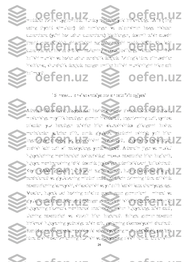 moddalar qiziqish uyg'otmoqda. Bunday moddalar yoki birikmalarga LATS (long
acting   thyroid   stimulator)   deb   nomlangan   va   qalqonsimon   bezga   nisbatan
autoantitana   (ya’ni   bez   uchun   autoantitana)   hisoblangan,   davomli   ta’sir   etuvchi
tireoid   gormon   ishlab   chiqarilishini   rag'batlantiruvchi   modda   kiradi.   Shu   kabi
autoantitanalar boshqa endokrin bezlarning maxsus oqsillariga nisbatan ham hosil
bo'lishi mumkin va bezlar uchun qanchalik darajada fiziologik idora qilinuvchilar
hisoblansa,   shunchalik   darajada   patogen   omillar   bo'lishi   mumkinligini   inkor   etib
bo'lmaydi.  
15-mavzu. Ichki sekretsiya bezlar patofiziologiyasi
Adrenalin-katexolamin,   buyrak   usti   bezining   mag'iz   qismida   ishlab   chiqariladi,
moslanishga   moyillik   beradigan   gormon   hisoblanadi,   organizmning   turli,   ayniqsa
to'satdan   yuz   beradigan   ta’sirlar   bilan   «kurashishida»   glikogenni   boshqa
manbalardan   safarbar   qilib,   qonda   glyukoza   miqdorini   oshirish   yo'li   bilan
organizmga   energiya   va   moslashishni   bag'ishlaydi,   g‘ayritabiiy   ta’sirlardan
qochish   kabi   turli   xil   reaksiyalarga   yordam   beradi.   Adrenalin   jigar   va   muskul
hujayralarining   membranalari   tashqarisidagi   maxsus   retseptorlar   bilan   bog'lanib,
hujayra  membranasining  ichki  devorida joylashgan adeniltsiklazani  faollashtiradi.
Keyin   s-AMF   glikogen-fosforilazani   rag'batlantiradi,   buning   natijasida   glikogen
parchalanadi   va  glyukozaning   miqdori   ortadi.   Endokrin  tizimning   idora   etilishida
retseptorlarning kamayishi, shikastlanishi va yo‘qolib ketishi katta ahamiyatga ega.
Masalan,   buyrak   usti   bezining   po‘stloq   qavati   qator   gormonlami   -   mineral   va
glyukokortikoidlarni, estrogen, androgen gormonlarni ishlab chiqaradi. Gormonlar
hujayraning   plazmatik   membranasi   orqali   o‘tib,   nishon   hujayralarga   ta’sir   etadi,
ularning   retseptorlari   va   sitozoli   bilan   bogianadi.   So'ngra   gormon-retseptor
birikmasi   hujayraning   yadrosiga   ta’sir   etib,   genlarning   ekspressiyasini   chaqiradi.
Steroid gormonlarning kamayishi yoki sekretsiyasining mutloq to‘xtashi, periferik
idora etish mexanizmlarining buzilishi  va hujayraning o'sishi  hamda farqlanishini
24 