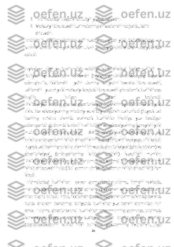 2. To'qimalardagi o'zgarishlar tufayli yuzaga keluvchi.
3. Markaziy idora etuvchi tuzilmalarning shikastlanishi natijasida, kelib 
chiquvchi.
Endokrin buzilishlar sababidan qat’i nazar gipo-, giper- yoki disfunksiyalarga xos
ko'rinishlar bilan namoyon bo'ladi. Ularni umumiylashtirib endokrinopatiyalar deb
ataladi.
Joylashgan   o'mi   va   boshlang'ich   sababiga   ko'ra   chetdagi   bezlar   tuzilishi   va
faoliyatining   buzilishlari   -   birlamchi   (bezlarning   o'zida   boshlangan)   deganda
adenogipoflz,   ikkilamchi   -   ya’ni   ularning   faoliyatini   bevosita   idora   etuvchi,
uchlamchi - yuqori yoki markaziy darajada idora etuvchi gipotalamik buzilishlarga
bog'liq   bo'lgan   turlari   farqlanadi.
Disfunksiya - bezning gipo- va giperfunksiyasi buzilishining qo'shilib kelishi yoki
o'sha   bez   sekretsiyasining   miqdoriy   va   sifatiy   o'zgarishi   tushuniladi   (buyrak   usti
bezining   po‘stloq   qismida   enzimatik   buzilishlar   hisobiga   yuz   beradigan
adrenogenital sindromda kortizol hosil bo'lishi va sekretsiyasining kamayishi yoki
mutloq   to'xtashi).   Giperkortitsizm   -   AKTG   sekretsiyasini   kuchaytiradi,   bu   esa
po'stloq androgenlarini ishlab chiqarilishini kuchaytirib, virilizatsiyaga olib keladi.
Buyrak usti bezining po'stloq qismini bir vaqtda gipofunksiyasi (gipokortitsizm) va
giperfunksiyasi   (androgenlarning   ko'plab   ajralishi)   kuzatilishi   mumkin.
Disfunksiya  tushunchasiga   yana  bez  tomonidan  «normal   bo'lmagan»  gormonlami
ishlab chiqaruvchi holat (faol gormon o'rniga paragormon ishlab chiqarilishi) ham
kiradi.
To'qimalardagi   buzilishlar   -   asosan   gormonlarning   to'qima,   birinchi   navbatda,
nishon hujayralar tomonidan qabul etilishi, o'zlashtirishi  va umuman metabolizmi
bilan bog'liq bo'ladi. Biroq, ikkilamchi (teskari bog'lanish tizimi ta’sirida) ravishda
bunda   endokrin   bezlarning   faoliyatida   buzilishlar   yuz   berishi   ehtimoldan   holi
emas.   To'qima   giperfunksional   buzilishlari   progormonning   gormonga   to'qimada
konversiyasi   (qayta   o'zgarishi)   kuchayishi   bilan   bog'liq   bo'lishi   mumkin
(digidrotestesteronni   ko'plab   hosil   bo'lishida   girsutizmning   rivojlanishi,   jigar
26 