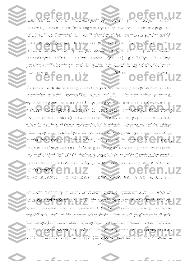 kasalliklarida   estronlar   inaktivatsiyasining   buzilishi   ginekomastiyani   keltirib
chiqaradi,   aldosteron   periferik   degradatsiyasining   buzilishi   -   gipertenziyaga   olib
keladi  va h.k.). Gormonal  faol  xavfli  o'smalar, o'ziga  xos maxsus  guruhni  tashkil
qiladi   va   gipergormonal   endokrinopatiyani   chaqiradi.   Bunda   ma’lum   gormon
ishlab   chiqaruvchi   bezning   faoliyati   teskari   bog'lanish   tizimining   ta’siri   sababli
tormozlangan   bo'ladi.   To'qima   psevdo   (yolg'on)   gipofaoliyati   holatidagi
yetishmovchilik bezning normal faoliyatida ham kuzatilib, keyinchalik ikkilamchi
buzilishlarga   olib   kelishi   mumkin.
To'qimalarda retseptorlarning bo'lmasligi yoki ular sonining nihoyatda kam bo'lishi
gormonlar   ta’sirini   sezmaslikka   sabab   bo'ladi.     Progormonning   gormonga
aylanishining buzilish soxta gipofaoliyatining yana bir sababi bo'ladi (testosteronga
nisbatan   sezgirligining   kamayishida   testikulyar   feminizatsiya   sindromining
rivojlanishiga olib keladi). Insulinga qarshi mavjud bo'lgan yuqori titrli antitanalar
ta’sirida   insulinga   nisbatan   rezistentlik   kelib   chiqadi.   Langergans   orolchalaridagi
betta-hujayralar   gipertrofiyalanadi   va   oqibatda   gipoglikemiya   o'rnini   qoplashga
barcha   imkoniyatlar   safarbar   etiladi,   nihoyat   insulin   apparati   holdan   toyadi,
natijada atrofiyaga uchraydi. Ba’zida gipogormonal sindrom jigarning mikrosomal
enzimatik i i/jmi faollashishi hisobiga yuzaga kelishi mumkin (barbituratlar steroid
gormonlarning   inaktivlanishi   tufayli,   bu   esa   ba’zi   dorilarning   salhiv   ta’siridan
dalolat beradi).
GIPOTALAMO   -   GIPOFIZAR   TIZIM   FAOLIYATINING   BUZILISHI
Endokrin   tizimining   muvofiqlashtiruvchi   markazi   gipotalamusdir.   U   MNSdan
kelayotgan axborotlarni qabul qilib, bir qator idora etuvchi gormonlarini gipofizga
ajratib   chiqaradi.   Har   bir   gipotalamik   gormon   gipofizning   oldingi   bo‘lagida
tegishli   yoki   ma’lum   bir   gormon   sekretsinsini   idora   qiladi   (rag‘batlantiradi   yoki
tormozlaydi).Gipotalamusdan   ajralayotgan   gormonlar   nisbatan   qisqa   peptidlar
bo'lib, juda oz miqdorda hosil bo‘ladi. Ular umumiy qon oqimiga tushmay, maxsus
qon tomirlar orqali to‘g‘ridan-to‘g‘ri gipofizga kelib tushadi. Gipofiz o‘z navbatida
27 