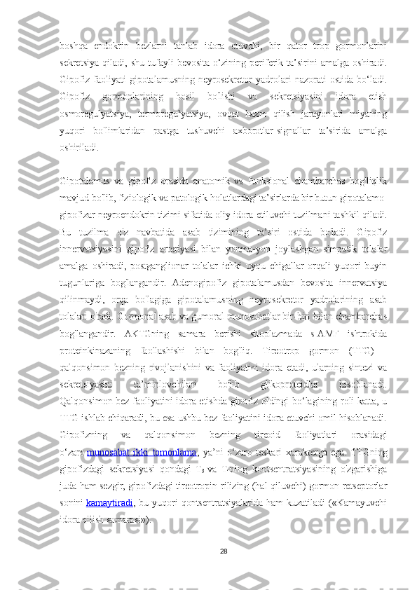 boshqa   endokrin   bezlarni   tanlab   idora   etuvchi,   bir   qator   trop   gormonlarini
sekretsiya   qiladi,   shu   tufayli   bevosita   o‘zining   periferik   ta’sirini   amalga   oshiradi.
Gipofiz   faoliyati   gipotalamusning   neyrosekretor   yadrolari   nazorati   ostida   bo‘ladi.
Gipofiz   gormonlarining   hosil   bo'lishi   va   sekretsiyasini   idora   etish
osmoregulyatsiya,   termoregulyatsiya,   ovqat   hazm   qilish   jarayonlari   miyaning
yuqori   bo'limlaridan   pastga   tushuvchi   axborotlar-signallar   ta’sirida   amalga
oshiriladi.
Gipotalamus   va   gipofiz   orasida   anatomik   va   funksional   chambarchas   bog'liqlik
mavjud bo'lib, fiziologik va patologik holatlardagi ta’sirlarda bir butun gipotalamo-
gipofizar neyroendokrin tizimi sifatida oliy idora etiluvchi tuzilmani tashkil qiladi.
Bu   tuzilma   o'z   navbatida   asab   tizimining   ta’siri   ostida   bo'ladi.   Gipofiz
innervatsiyasini   gipofiz   arteriyasi   bilan   yonma-yon   joylashgan   simpatik   tolalar
amalga   oshiradi,   postganglionar   tolalar   ichki   uyqu   chigallar   orqali   yuqori   buyin
tugunlariga   bog'langandir.   Adenogipofiz   gipotalamusdan   bevosita   innervatsiya
qilinmaydi,   orqa   bo'lagiga   gipotalamusning   neyrosekretor   yadrolarining   asab
tolalari o'tadi. Gormonal asab va gumoral munosabatlar bir-biri bilan chambarchas
bog'langandir.   AKTGning   samara   berishi   sitoplazmada   s-AMF   ishtrokida
proteinkinazaning   faollashishi   bilan   bog'liq.   Tireotrop   gormon   (TTG)   -
qalqonsimon   bezning   rivojlanishini   va   faoliyatini   idora   etadi,   ularning   sintezi   va
sekretsiyasini   ta’minlovchilari   bo'lib   glikoproteidlar   hisoblanadi.
Qalqonsimon bez faoliyatini idora etishda gipofiz oldingi bo‘lagining roli katta, u
TTG ishlab chiqaradi, bu esa ushbu bez faoliyatini idora etuvchi omil hisoblanadi.
Gipofizning   va   qalqonsimon   bezning   tireoid   faoliyatlari   orasidagi
o‘zaro   munosabat   ikki   tomonlama ,   ya’ni   o‘zaro   teskari   xarakterga   ega.   TTGning
gipofizdagi   sekretsiyasi   qondagi   T
3   va   T
4 ning   kontsentratsiyasining   o'zgarishiga
juda ham sezgir, gipofizdagi tireotropin-rilizing (hal qiluvchi) gormon retseptorlar
sonini   kamaytiradi , bu  yuqori   qontsentratsiyalarida  ham  kuzatiladi  («Kamayuvchi
idora qilish samarasi»).
28 