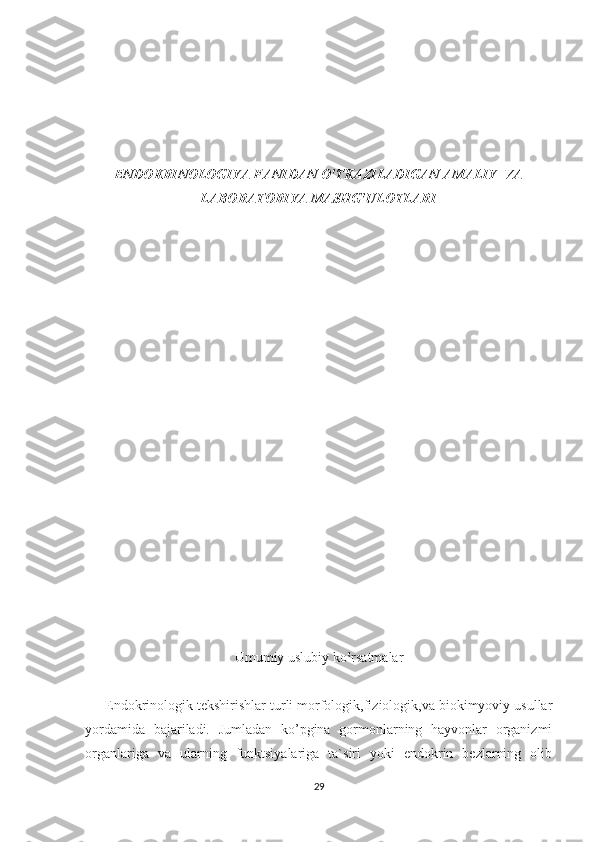 ENDOKRINOLOGIYA FANIDAN O‛TKAZILADIGAN AMALIY  VA
LABORATORIYA MASHG‛ULOTLARI
Umumiy uslubiy ko‛rsatmalar
     Endokrinologik tekshirishlar turli morfologik,fiziologik,va biokimyoviy usullar
yordamida   bajariladi.   Jumladan   ko’pgina   gormonlarning   hayvonlar   organizmi
organlariga   va   ularning   funktsiyalariga   ta`siri   yoki   endokrin   bezlarning   olib
29 