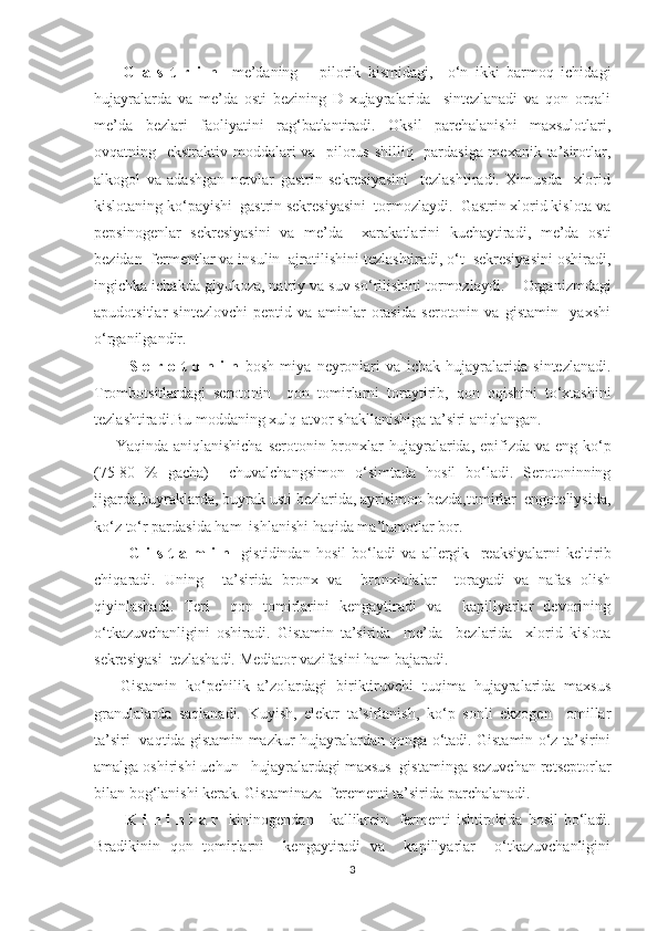         G   a   s   t   r   i   n     me’daning       pilorik   kismidagi,     o‘n   ikki   barmoq   ichidagi
hujayralarda   va   me’da   osti   bezining   D-xujayralarida     sintezlanadi   va   qon   orqali
me’da   bezlari   faoliyatini   rag‘batlantiradi.   Oksil   parchalanishi   maxsulotlari,
ovqatning   ekstraktiv moddalari va   pilorus shilliq   pardasiga mexanik ta’sirotlar,
alkogol   va   adashgan   nervlar   gastrin   sekresiyasini     tezlashtiradi.   Ximusda     xlorid
kislotaning ko‘payishi  gastrin sekresiyasini  tormozlaydi.  Gastrin xlorid kislota va
pepsinogenlar   sekresiyasini   va   me’da     xarakatlarini   kuchaytiradi,   me’da   osti
bezidan  fermentlar va insulin  ajratilishini tezlashtiradi, o‘t  sekresiyasini oshiradi,
ingichka ichakda glyukoza, natriy va suv so‘rilishini tormozlaydi.     Organizmdagi
apudotsitlar   sintezlovchi   peptid   va   aminlar   orasida   serotonin   va   gistamin     yaxshi
o‘ rganilgandir.
            S   e   r   o   t   o   n   i   n   bosh   miya   neyronlari   va   ichak   h ujayralarida   sintezlanadi.
Trombotsitlardagi   serotonin     q on   tomirlarni   toraytirib,   q on   o q ishini   t o‘ xtashini
tezlashtiradi.Bu moddaning xul q -atvor shakllanishiga ta’siri ani q langan.
       Ya q inda ani q lanishicha serotonin bronxlar   h ujayralarida, epifizda va eng k o‘ p
(75-80   %   gacha)     chuvalchangsimon   o‘ simtada   h osil   b o‘ ladi.   Serotoninning
jigarda,buyraklarda ,  buyrak usti bezlarida, ayrisimon bezda,tomirlar  engoteliysida,
k o‘ z t o‘ r pardasida  h am  ishlanishi  h a q ida ma’lumotlar bor. 
            G   i   s   t   a   m   i   n     gistidindan   h osil   b o‘ ladi   va   allergik     reaksiyalarni   keltirib
chi q aradi.   Uning     ta’sirida   bronx   va     bronxiolalar     torayadi   va   nafas   olish
q iyinlashadi.   Teri     qon   tomirlarini   kengaytiradi   va     kapillyarlar   devorining
o‘tkazuvchanligini   oshiradi.   Gistamin   ta’sirida     me’da     bezlarida     xlorid   kislota
sekresiyasi  tezlashadi. Mediator vazifasini ham bajaradi.
      Gistamin   ko‘pchilik   a’zolardagi   biriktiruvchi   tuqima   hujayralarida   maxsus
granulalarda   saqlanadi.   Kuyish,   elektr   ta’sirlanish,   ko‘p   sonli   ekzogen     omillar
ta’siri   vaqtida gistamin mazkur hujayralardan qonga o‘tadi. Gistamin o‘z ta’sirini
amalga oshirishi uchun   hujayralardagi maxsus  gistaminga sezuvchan retseptorlar
bilan bog‘lanishi kerak.  Gistaminaza  ferementi ta’sirida parchalanadi.
            K i n i n l a r    kininogendan     kallikrein   fermenti ishtirokida   h osil b o‘ ladi.
Bradikinin   qon   tomirlarni     kengaytiradi   va     kapillyarlar     o‘tkazuvchanligini
3 