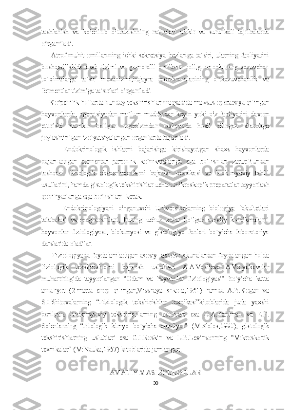 tashlanish   va   ko‛chirib   o‛tqazishning   natijalari   o‛tkir   va   surunkali   tajribalarda
o‛rganiladi.
        Atrof  muhit   omillarining ichki   sekretsiya  bezlariga  ta`siri, ularning faoliyatini
boshqarilishida   asab   tizimi   va   gumoralli   omillarni   roli,gormonlarning   sezuvchan
to`qimalarga   ta`sir   mexanizmi,hujayra   membranalarining   o`tkazuvchanlik   va
fermentlar tizimiga ta`sirlari o‛rganiladi.
     Ko‛pchilik hollarda bunday tekshirishlar maqsadida maxsus operatsiya qilingan
hayvonlarda,   operatsiyadan   ma`lum   muddatdan   keyin   yoki   o‛z   faoliyatini   davom
ettirishi   mumkin   bo`lgan   organizmdan   tashqarida   hosil   qilingan   sharoitga
joylashtirilgan izolyatsiyalangan organlarda bajariladi.
        Endokrinologik   ishlarni   bajarishga   kirishayotgan   shaxs   hayvonlarda
bajariladigan   elementar   jarrohlik   ko`nikmalariga   ega   bo`lishlari   zarur.Bundan
tashqari,   fiziologik   eksperimentlarni   bajarish   texnikasi   va   biokimyoviy   tahlil
usullarini, hamda gistologik tekshirishlar uchun mikroskopik preparatlar tayyorlash
qobiliyatlariga ega bo‛lishlari  kerak.  
          Endokrinologiyani   o‛rganuvchi   Universitetlarning   biologiya   fakultetlari
talabalari   va   magistrantlari,   buning   uchun   zarur   bo`lgan   amaliy   ko`nikmalarni
hayvonlar   fiziologiyasi,   biokimyosi   va   gistologiya   fanlari   bo`yicha   laboratoriya
darslarida oladilar.
         Fiziologiyada foydalaniladigan asosiy   asbob-uskunalardan foydalangan holda
fiziologik   tekshirishlarni   bajarish   uslublari   A.A.Vasileva,I.A.Vetyukovalar
muharrirligida   tayyorlangan   “Odam   va   hayvonlar   fiziologiyasi”   bo`yicha   katta
amaliyot   (2-marta   chop   qilingan,Visshaya   shkola,1961)   hamda   A.B.Kogan   va
S.I.Shitovalarning   “Fiziologik   tekshirishlar   texnikasi”kitoblarida   juda   yaxshi
berilgan.   Biokimyoviy   tekshirishlarning   uslublari   esa   D.A.Ferdman   va   E.F.
Soienlarning   “Biologik   kimyo   bo`yicha   amaliyot”   (M:Kolos,1990),   gistologik
tekshirishlarning   uslublari   esa   G.I.Roskin   va   L.B.Levinsonning   “Mikroskopik
texnikalar” (M:Nauka,1957) kitoblarida jamlangan.
AMALIY MASHG`ULOTLAR
30 