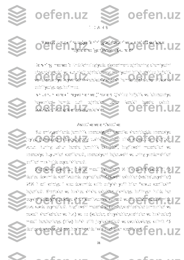 1-D A R S
Mavzu: Endokrinologiya fanining tajribalari va ularni o‛tkazishda
foydalanadigan asbob-uskunalar
Darsning   maqsadi:   Endokrinologiyada   eksperiment-tajribaning   ahamiyatini
o‛rganish:   jadal   va   surunkali   tajribalarning   mohiyatini   bilish,qishloq   ho‛jalik
va   laboratoriya   hayvonlarini   harakatsizlantirish   hamda   tajribalarni   o‛tkazish
qobiliyatiga ega bo‛lmoq.
Ish   uchun   kerakli   hayvonlar   va   jihozlar:   Qishloq   ho‛jalik   va   laboratoriya
hayvonlari   hamda   turli   tajribalar   uchun   kerakli   barcha   asbob-
uskunalar,fiziologik eritmalar,reaktivlar.
Aseptika va antiseptika
          Sut   emizuvchilarda   jarrohlik   operatsiyalari   aseptika   sharoitlarida   operatsiya
joyiga   (jaroxatga)   infeksiyalarning   tushishini   oldini   olish   maqsadida   bajarilishi
zarur.   Buning   uchun   barcha   jarrohlik   asboblari,   bog‛lovchi   materiallari   va
operatsiya   buyumlari   sterillanadi,   operatsiyani   bajaruvchi   va   uning   yordamchilari
qo‛llari mos holda qayta ishlanadi. 
          Skalpel   va   qaychidan   boshqa   metall   asboblar   2   %   li   soda   eritmasida   30-45
daqiqa   davomida   sterilizatorda   qaynatiladi.   Kesuvchi   asboblar   (scalpel,qaychilar)
96%   li   etil   spirtiga   1   soat   davomida   solib   qo‛yish   yo‛li   bilan   “sovuq   sterillash”
bajariladi.   Shpritslar   va   boshqa   shisha   asboblar   qismlarga   bo‛lingan   holda   har
qaysini doka yoki paxtaga o‛rab sterilizatorga solinadi va 20-30 daqiqa davomida
toza suvda qaynatiladi. Bog‛lovchi materiallar (bintlar,sochiqchalar tomponlari va
paxtali   sharikchalar   va   h.z.)   va   oq   (xalatlar,   choyshablar,sochiqlar   va   boshqalar)
metall   barabanlarga   (biks)   bo‛sh   qilib   joylashtiriladi   va   avtoklavlarga   solinib   45
daqiqa davomida 1,5 atm.bosimi ostida issiq bug‛ bilan sterillanadi.
31 