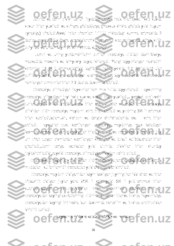           Jarohat   va   terini   tikish   uchun   foydalaniladigan   ipak   iplar   avval   issiq   suvda
sovun   bilan   yuviladi   va   so‛ngra   g‛altaklarga   (maxsus   shisha   g‛altak   yoki   buyum
oynasiga)   o‛raladi.Avval   iplar   o‛ramlari   1:1000   nisbatdagi   summa   eritmasida   2
daqiqa   qaynatiladi,so‛ngra   zararsizlantirish   uchun  12   soat   mobaynida   efirga   solib
qo‛yiladi va undan keyin 96 % li spirtda saqlanadi.
          Jarroh   va   uning   yordamchilarini   qo‛llari   operatsiya   oldidan   dezinfeksiya
maqsadida   mexanik   va   kimyoviy   qayta   ishlanadi.   Yangi   tayyorlangan   nashatirli
spirtning   0,5   %   li   eritmasida(ikki   tag‛fada     har   qaysisida   2-3   daqiqadan)   ular
qo‛llari   yuvilib,   so‛ngra   sterillangan   sochiqlar   bilan,   keyin   esa   96%   li   spirt   bilan
namlangan tomponlar bilan 3-5 daqiqa davomida artiladi.
          Operatsiya   qilinadigan   hayvonlar   ham   mos   holda   tayyorlanadi.   Hayvonning
operatsiya   qilinadigan   joyi   issiq   suv   va   sovun   bilan   yuviladi,u   yerdagi   qoplovchi
junlar   qaychi   bilan   qirqilib,ustara   bilan   qiriladi.   Itlar   va   quyonlarni   operatsiya
qilishdan   oldin   operatsiya   maydoni   spirt   bilan   artiladi   va   yodning   5%   li   eritmasi
bilan   surtiladi,kalamush,   sichqon   va   dengiz   cho‛chqalarida   esa   –   spirt   bilan
artiladi.   Hayvonlar   toza   sterillangan   operatsiya   maydoniga   mos   keladigan
kesmalarga   ega   bo‛lgan   choyshablar   bilan   yopiladi   va   operatsiya   qilinadigan   joy
uni   o‛rab   turgan   qismlardan   sterillangan   sochiqlar   va   dokali   salfetkachalar   bilan
ajratiladi,ularni   teriga   tsapkalar   yoki   alohida   tikishlar   bilan   shunday
joylashtiriladiki,qaysiki operatsiya qilinadigan maydon ochiq qoladi.
     Operatsiya qilingan joy tikilishdan oldin operatsiya jarohatlariga turli antiseptik
moddalar –sulfanilamidli preparatlar yoki antibiotiklar kiritiladi.
         Operatsiya maydoni tikilganidan keyin kesilgan joyning har ikki cheti va iplar
o‛tkazilib   tikilgan   joylar   yana   96%   li   spirt   yoki   5%   li   yod   eritmasi   bilan
surtiladi.Patogen   mikroorganizmlar   bilan   chaqirilishi   mumkin   bo‛lgan
operatsiyadan keyingi asoratlarning  oldini olish uchun itlar va boshqa hayvonlarga
operatsiyadan   keyingi   bir   necha   kun   davomida   pentsillin   va   boshqa   antibiotiklar
kiritilib turiladi.
Hayvonlarni harakatsizlantirish va narkoz
32 