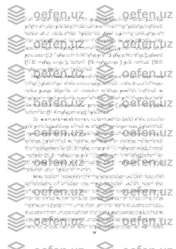 bosh   ushlagich   kiydiriladi.   Har   bir   oyog‛ining   tizza   bo‛g‛imlaridan   yuqorisiga
yo‛g‛on shnurdan yoki keng bintdan tushov solinib stolning ilgaklariga bog‛lanadi.
Narkoz   uchun   odatda   efirdan   foydalaniladi.   Avval   quyonning   tumshug‛iga   efir
bilan   namlangan   paxtali   konussimon   niqob,   so‛ngra   esa   extiyotlik   bilan   uncha
katta bo‛lmagan portsiyadagi  efir tomizilib turiladi. Quyonlarni narkozlash uchun
yana uretan (0,6-1 g/kg qorin bo‛shlig‛iga yoki 1,5 g/kg go‛sht ichiga ), geksenal
(40-50   mg/kg,   qonga   ),   barbamil   (45   mg/kg,qonga   )   yoki   nembutal   (25-30
mg/kg,qonga ) lardan ham foydalaniladi.
       Dengiz cho‛chqasi.   Avval dengiz cho‛chqasi ichiga efir bilan ho‛llangan paxta
bo‛lagi   joylashtirilgan   shisha   qopqoq   tagiga   kiritiladi.   Uncha   chuqur   bo‛lmagan
narkoz   yuzaga   kelganida   uni   operatsion   stolchaga   yaxshilab   bog‛lanadi   va
ingalyatsion niqob yordamida paxtani efir bilan ho‛llash yo‛li bilan narkoz berish
davom   ettiriladi.   Narkozlash   uchun   yana   uretandan   (1g/kg,qorin   bo‛shlig‛iga)va
barbamildan (60-80mg/kg,teriostiga) foydalaniladi.
          Oq   kalamushlar   va   sichqonlar.   Bu   kemiruvchilar   dastlab   shisha   qopqoqlar
yoki   yopiq   bankachalarga   solinadi   va   efir   bilan   namlangan   paxta   joylashtiriladi.
Hayvon uxlaganidan keyin uni “mayda hayvonlar uchun” mo‛ljallangan operatsion
stolchaga   joylashtiriladi   va   ingichka   rezinkalar   bilan   qisqichga   mahkamlanadi.
Shuningdek,geksenaldan (30-50mg/kg, qonga yoki 100 mg/kg teriostiga), tiopental
–natriydan   (30-50   mg/kg,qonga   yoki   100mg/kg,   qorin   bo‛shlig‛iga),barbamildan
(60-80mg/kg   teriostiga)   yoki   nembutaldan   (25-30   mg/kg,qorin   bo‛shlig‛iga)
narkozlash uchun foydalanishi mumkin.
          Baqa.   Baqalarni harakatsizlantirishning keng tarqalgan usuli,lekin faqat o‛tkir
tajribalardagina   qo‛llaniladigan   orqa   miyani   jarohatlash   usulidir.   Baqani   chap
qo‛lga   olib   bosh   barmoq   bilan   baqani   boshi   ustidan   bosiladi,ko‛rsatkich   barmoq
bilan beli bosiladi va bosh hamda bel orasidagi burchak hosil bo‛ladi. O‛ng qo‛lga
ingichka   zond   (igna)   olinib   uning   o‛tkir   uchi   bilan   kichik   chuqurcha   topiladi,bu
chuqurcha birinchi umurtqa pog‛onasi bilan bosh suyagi tutashgan joyda bo‛ladi va
unga   teri   hamda   muskullar   teshilib   umurtqalar   kanaliga   kiritiladi.   Zond   bilan   bir
necha   bor   umurtqa   pog‛onasi   kanali   bo‛ylab   harakatlantirilganidan   keyin   barcha
34 