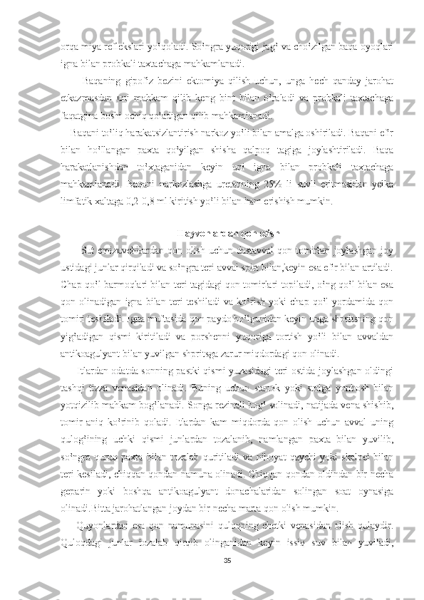 orqa miya reflekslari yo‛qoladi. So‛ngra yuqorigi jag‛ va cho‛zilgan baqa oyoqlari
igna bilan probkali taxtachaga mahkamlanadi.
          Baqaning   gipofiz   bezini   ektomiya   qilish   uchun,   unga   hech   qanday   jarohat
etkazmasdan   uni   mahkam   qilib   keng   bint   bilan   o‛raladi   va   probkali   taxtachaga
faqatgina boshi ochiq qoladigan qilib mahkamlanadi.
    Baqani to‛liq harakatsizlantirish narkoz yo‛li bilan amalga oshiriladi. Baqani efir
bilan   ho‛llangan   paxta   qo‛yilgan   shisha   qalpoq   tagiga   joylashtiriladi.   Baqa
harakatlanishdan   to‛xtaganidan   keyin   uni   igna   bilan   probkali   taxtachaga
mahkamlanadi.   Baqani   narkozlashga   uretanning   25%   li   suvli   eritmasidan   yelka
limfatik xaltaga 0,2-0,8 ml kiritish yo‛li bilan ham erishish mumkin. 
    
  Hayvonlardan qon olish 
           Sut emizuvchilardan qon olish uchun dastavval qon tomirlari joylashgan joy
ustidagi junlar qirqiladi va so‛ngra teri avval spirt bilan,keyin esa efir bilan artiladi.
Chap qo‛l barmoqlari bilan teri tagidagi qon tomirlari topiladi, o‛ng qo‛l bilan esa
qon   olinadigan   igna   bilan   teri   teshiladi   va   ko‛rish   yoki   chap   qo‛l   yordamida   qon
tomiri teshiladi. Igna muftasida qon paydo bo‛lganidan keyin unga shpritsning qon
yig‛adigan   qismi   kiritiladi   va   porshenni   yuqoriga   tortish   yo‛li   bilan   avvaldan
antikoagulyant bilan yuvilgan shpritsga zarur miqdordagi qon olinadi.
         Itlardan odatda sonning pastki qismi yuzasidagi teri ostida joylashgan oldingi
tashqi   tizza   venasidan   olinadi.   Buning   uchun   stanok   yoki   stolga   yonbosh   bilan
yotqizilib mahkam bog‛lanadi. Songa rezinali bog‛ solinadi, natijada vena shishib,
tomir   aniq   ko‛rinib   qoladi.   Itlardan   kam   miqdorda   qon   olish   uchun   avval   uning
qulog‛ining   uchki   qismi   junlardan   tozalanib,   namlangan   paxta   bilan   yuvilib,
so‛ngra   quruq   paxta   bilan   tozalab   quritiladi   va   nihoyat   qaychi   yoki   skalpel   bilan
teri kesiladi, chiqqan qondan namuna olinadi. Chiqqan qondan oldindan bir necha
geparin   yoki   boshqa   antikoagulyant   donachalaridan   solingan   soat   oynasiga
olinadi.Bitta jarohatlangan joydan bir necha marta qon olish mumkin.
        Quyonlardan   esa   qon   namunasini   quloqning   chetki   venasidan   olish   qulaydir.
Quloqdagi   junlar   tozalab   qirqib   olinganidan   keyin   issiq   suv   bilan   yuviladi,
35 